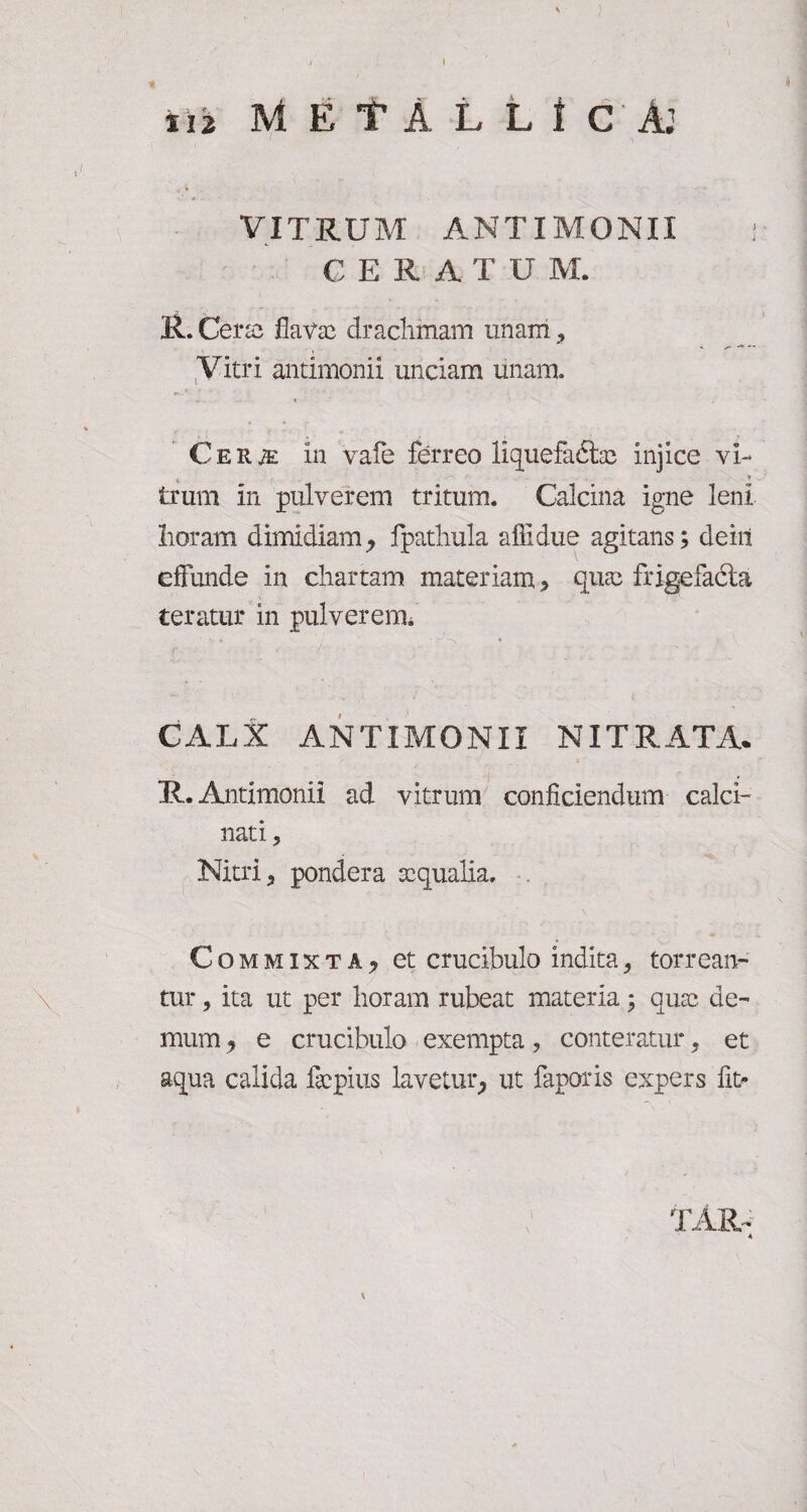 I ' ) \ 112 METALLI C A: VITRUM ANTIMONII s CERATUM. R. Cera flava drachmam unam, Vitri antimonii unciam unam. I 4 , r, Cer^e in vale ferreo liquefacias injice vi- trum in pulverem tritum. Calcina igne leni lioram dimidiam, fpathula affidue agitans; dein effunde in chartam materiam > quas frigefacta teratur in pulverem. CALX ANTIMONII NITRATA- > *“ X R. Antimonii ad vitrum conficiendum calci- nati ? Nitri 3 pondera x qualia. Commixta, et crucibulo indita, torrean¬ tur , ita ut per horam rubeat materia 5 qux de¬ mum , e crucibulo exempta, conteratur ? et aqua calida fxpius lavetur, ut faporis expers fit- tar-