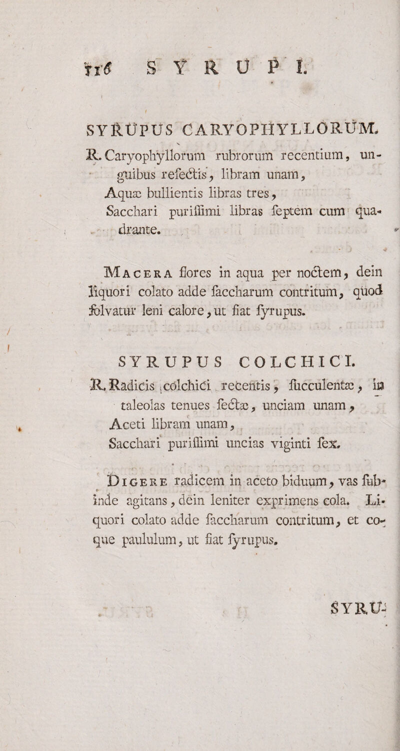 fi6 S Y R U P l. i SYRUPUS CARY0PHYLL0RU3VL Ii.Caryophyllorum rubrorum recentium, un¬ guibus refecitis, libram unam. Aqua? bullientis libras tres. Sacchari purillimi libras feptem cum qua¬ drante. Macera flores in aqua per nodtem, dein liquori colato adde faccharum contritum, quod felvatur leni calore, ut liat fyrupus. SYRUPUS COLCHI C I. R, Radicis»colchiCl recehtis, flicculentcc, ia taleolas tenues fedtas, unciam unam , Aceti libram unam. Sacchari pur illimi uncias viginti fex. • ' * _ > - • i ■ Dicere radicem in aceto biduum, vas fub- inde agitans, dein leniter exprimens cola. Li¬ quori colato adde faccharum contritum, et co** que paululum, ut liat fyrupus. SYRU-