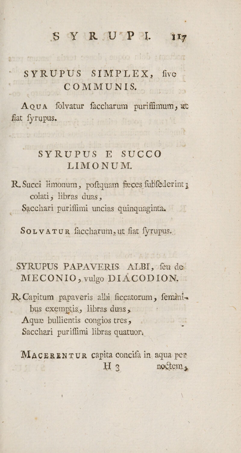 SYRUPUS SIMPLEX, five COMMUNIS. Aq.ua folvatur faccharum purifSmum, hC fiat fyrijpus. ' ' ... ') . SYRUPUS E SUCCO LIMONUM. R. Succi limonum,, poftquam fscces futifederinti, colati, libras duas. Sacchari puriffimi uncias quinquaginta* Solvatur faccharum,ut fiat fyrupus. SYRUPUS PAPAVERIS. ALBI, feu de MECONIO, vulgo DIACODION. R. Capitum papaveris albi flccatorum, feminis bus exemptis., libras duas> Aquae bullientis congios tres, Sacchari puriffimi libras quatuor. Macerentur capita concifa in aqua per H 3 noctem * 1