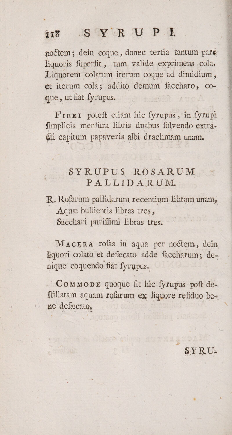 nodtem; dein coque, donec tertia tantum pars liquoris fuperfit, tum valide exprimens cola* Liquorem colatum iterum coque ad dimidium, et iterum cola; addito demum faccharo, co¬ que , ut fiat lyrupus. ‘' _ .  ■ i % Fieri poteft etiam hic fyrupus, in fyrupi fimplicis menfura libris duabus folvendo extra- fc * • • •• #i capitum papaveris albi drachmam unam. y „ . u SYRUPUS ROSARUM P A L LI DA R U M. Ilo Rufarum pallidarum recentium libram unam* Aquae bullientis libras tres, Sacchari puriffimi libras tres. Macera rofas in aqua per noftem, dein liquori colato et defaecato adde faccharum; de¬ nique coquendo fiat lyrupus, Commode quoque fit hic lyrupus poli: de- ftillatam aquam rofarum ex liquore reliduo be* ne defaecato. ;  . \ —4, SYRU-