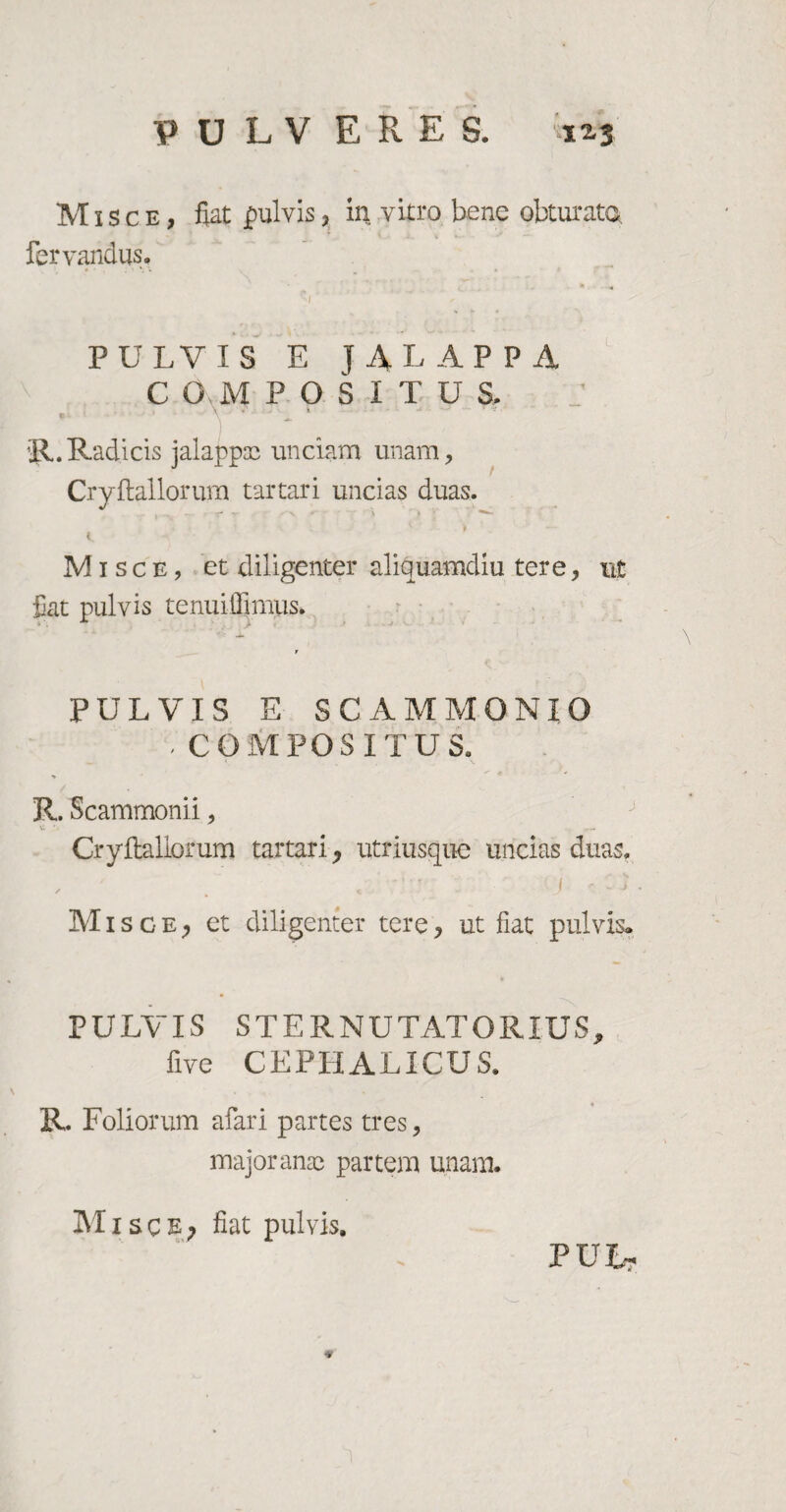 Misce, fiat jpulvis, in vitro bene obturato fervandus. v * - « PULVIS E JALAPPA C O M POSITUS. R. Radicis jalapptc unciam unam, Cryftallorum tartari uncias duas. Misce, et diligenter aliquamdiu tere, ut fiat pulvis tenuiffimus. r PULVIS E SCAMMONIO , COMPOSITUS. R. Scammonii, Cryftallorum tartari, utriusque uncias duas. , ' . t . ' j 'c j Misce; et diligenter tere, ut fiat pulvis» PULVIS STERNUTATOR IUS, five CEPHALICUS. R. Foliorum afari partes tres, major anae partem unam. Misce? fiat pulvis. PULt