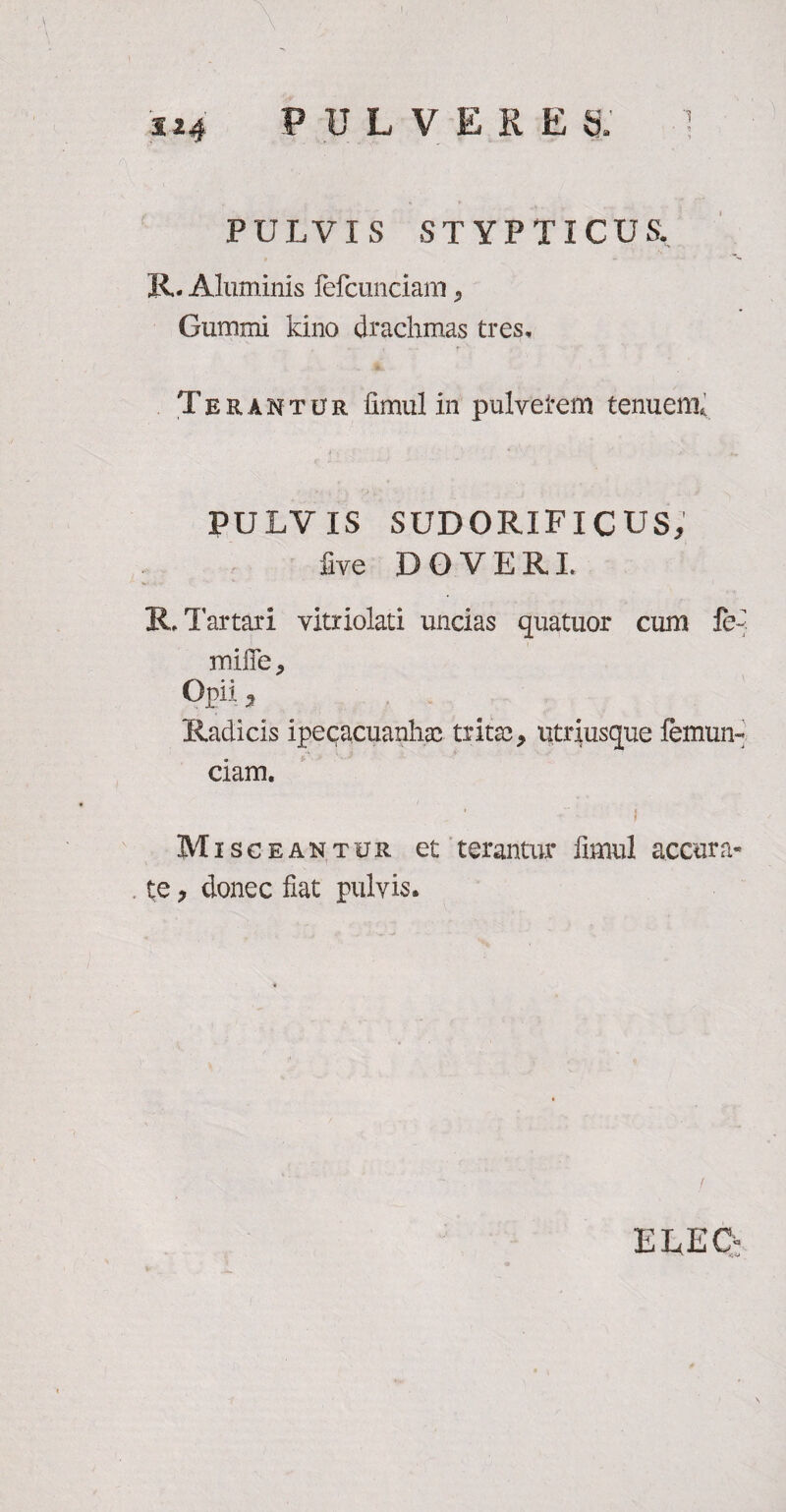 PULVX S STYPTICUS. R- Aluminis fefcunciam 5 Gummi kino drachmas tres. Terantur fimul in pulvetem tenuem* PULVIS SUDORIFICUS, five DOVER! R. Tartari vitriolati uncias quatuor cum fe< mi ffe, Opii, Radicis ipecacuanlia? trita?, utriusque femun- ciam. f Misceantur et terantur fimul accura¬ te , donec fiat pulvis. E DEC: