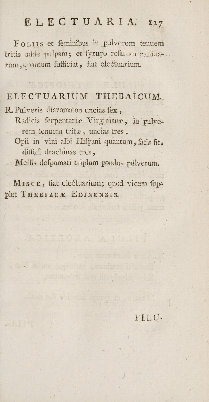 E L E G T U A R I A. t*7 Foliis et feminibus in pulverem tenuem tritis adde pulpam; et iyrupo xofarum pallida* rum, quantum fufficiat, fiat electuarium. \ ELECTUARIUM THEBAICUM, R. Pulveris diaromaton uncias fex , Radicis ferpentariac Virginianac, in pulve¬ rem tenuem tritas, uncias tres , Opii in vini albi Hifpani quantum, fetis fit, diffdfi drachmas tres, Mellis defpumati triplum pondus pulverum. Misce, fiat eledtuarium; quod vicem lup* plet T heri a c a: EdInensis. FtLLL ;