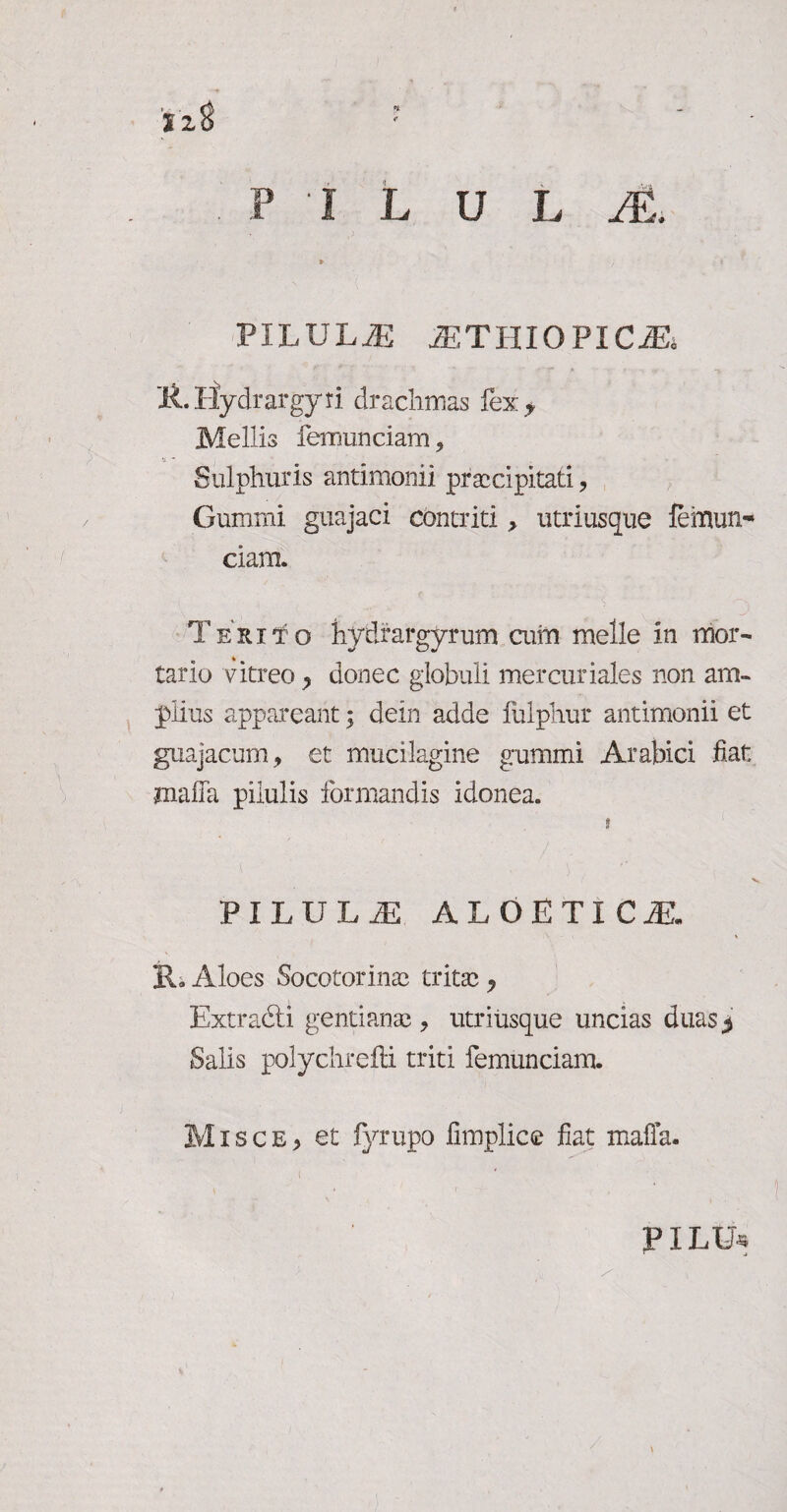 PILULJE /ETIIIOPIC^ li.IIydrargyri drachmas fex y Mellis femunciam. Sulphuris antimonii praecipitati, Gumini guajaci contriti , utriusque femun^ ciam. Terito hytlrargyrum aiin meile in mor¬ tario vitreo , donec globuli mercuriales non am¬ plius appareant; dein adde fuiphur antimonii et guajacum, et mucilagine gummi Arabici fiat mafla pilulis formandis idonea. PILULiE ALOETICiE. R» Aloes Socotorinae tritae , Extradti gentianae, utriusque uncias duas3 Salis polychrefti triti femunciam. Misce, et fyrupo fimplice fiat mafia. PILU*