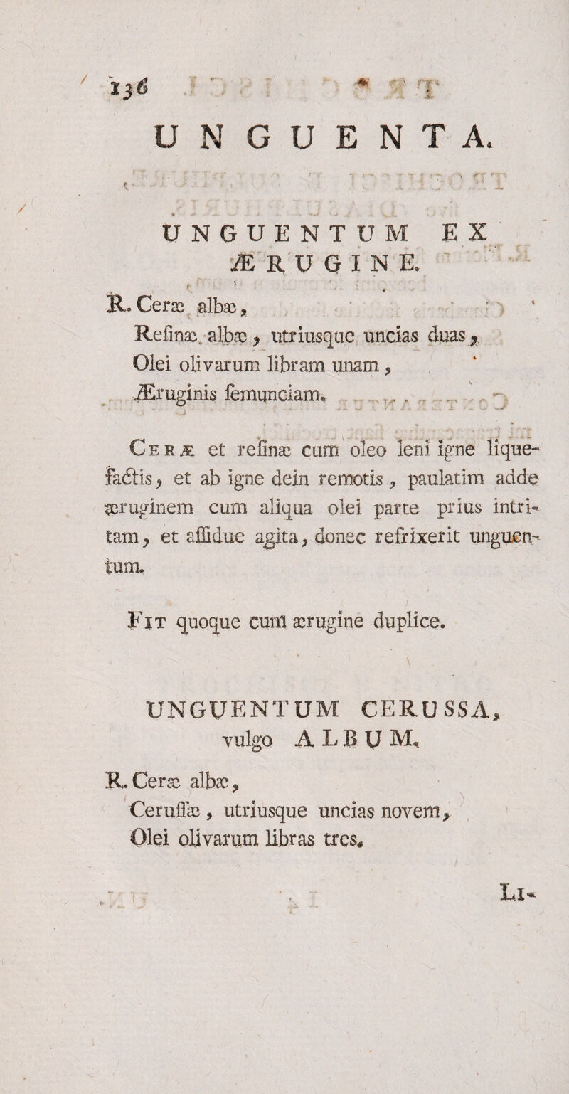 / 13 <s « ■’ rv UNGUENTA. . - ' -T ’ 1 - «r-- r~ » e ■ 1 ■ .. '■ 1 v’. 1 ■ J* JL- i, UNGUENTUM EX jERUGINE , ' ■ : R. Cerae albae, Refinae,. alba} > utriusque uncias duas y Olei olivarum libram unam * JEruginis lemunciam. T„, . ... . - C e r m et refinae cum oleo leni Igne lique- Jadtis y et ab igne dein remotis , paulatim adde aeruginem cum aliqua olei parte prius intri¬ tam y et affidue agita, donec refrixerit unguen¬ tum. ■** ■ . / Fit quoque cum aerugine duplice. ' ’ \ UNGUENTUM CERUSSA, vulgo ALfiU M, R.Cerae albae, Ceruflae, utriusque uncias novem. Olei olivarum libras tres*