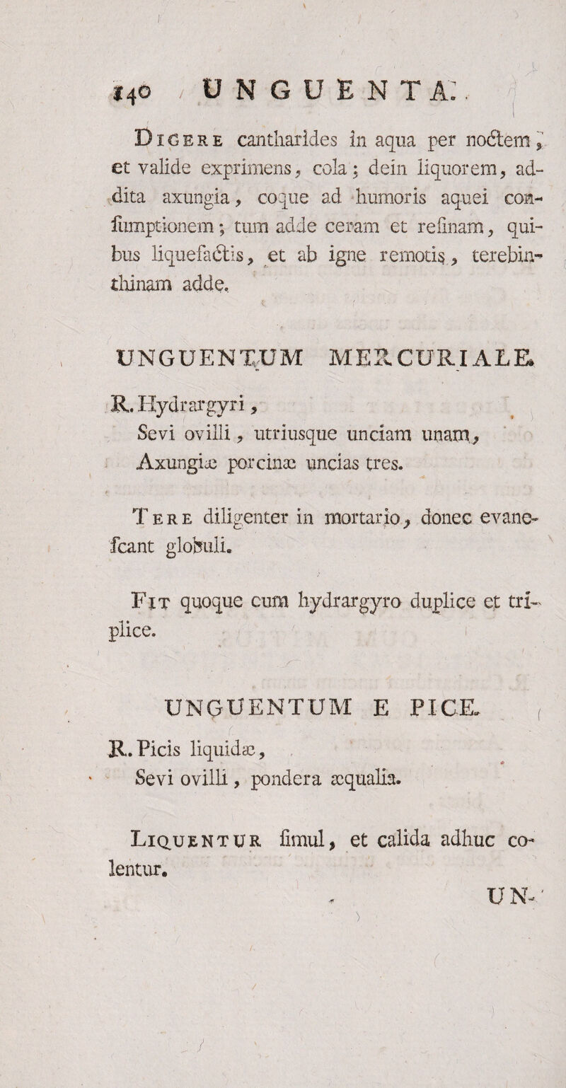 \ rf 14o / UNGUENT A': Digere cantharides in aqua per nodem 3 et valide exprimens, cola: dein liquorem, ad¬ dita axungia, coque ad humoris aquei con- fumptionem; tum adde ceram et relinam, qui¬ bus liquefadlis, et ab igne remotis * terebin¬ thinam adde, UNGUENTUM MERCURI ALE R. Hydrargyri, Sevi ovilli , utriusque undam unam* Axungia porcina} uncias tres. Tere diligenter in mortario9 donec evane- fcant globuli. Fit quoque cum hydrargyro dupli ce et tri¬ plice. UNGUENTUM E PICE. \ ■ (. ; . 'i ,E • .. . . ' ' : \ R.Picis liquidas. Sevi ovilli, pondera aequalia. Liquentur fimul, et calida adhuc co¬ lentur. ' • 1 p * UN-'