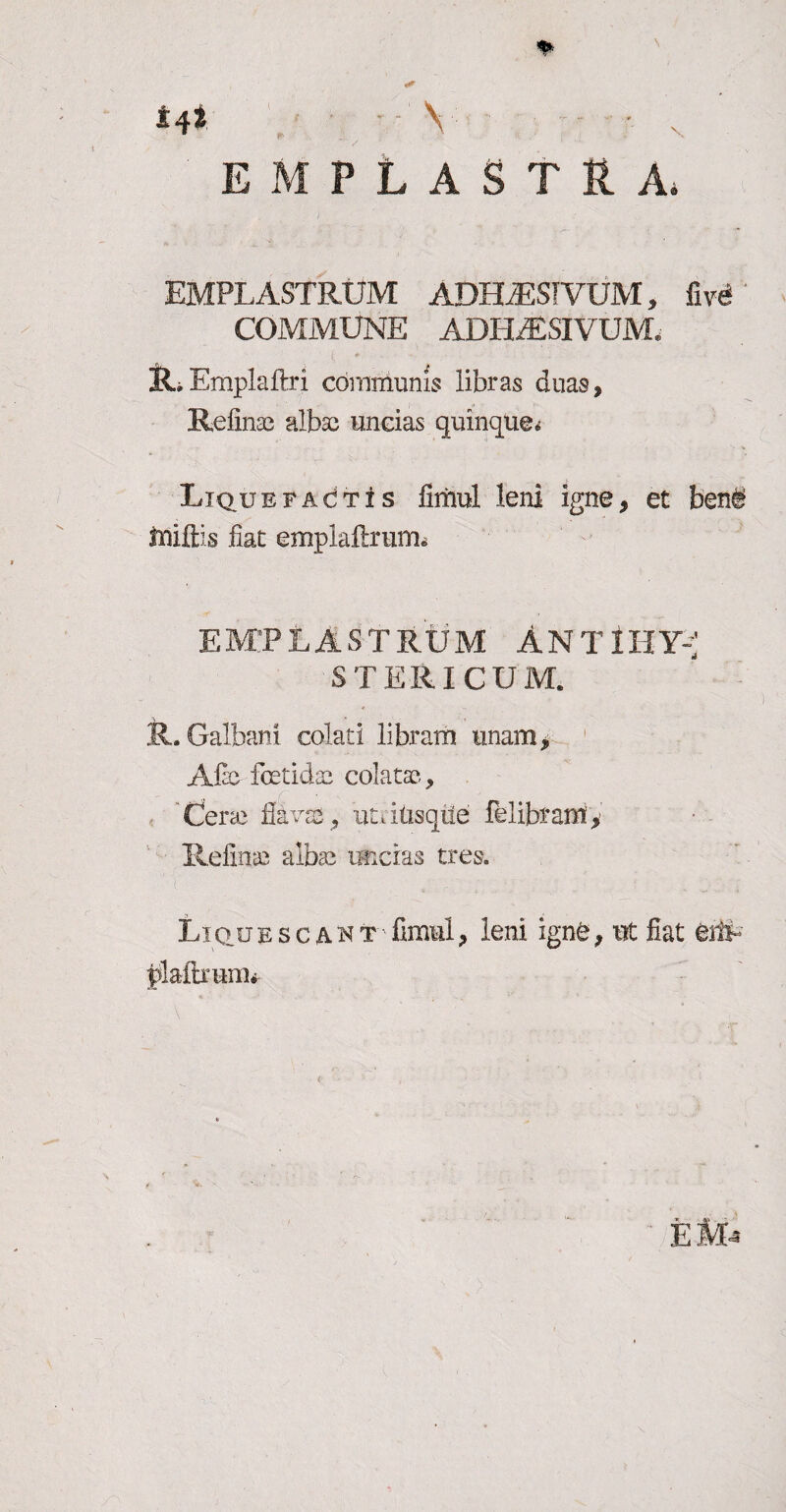 *4* Y • s EMPLASTRA* EMPLASTRUM ADHiESIVUM, five- COMMUNE ADHAESIVUM, 3LEmplaftri communis libras duas, Refinaa albae uncias quinque* Liquefactis fimul leni igne, et ben# tniftis fiat emplaftrum* EMPLASTRUM ANTlHY-' STERICUM. R. Galbani colati libram unam, ACc fetidae colatae-, Cerae flavas, utdtisqiie felibram, liefinae albae uncias tres. Lictu esca n t fimul, leni igne, ut fiat eifr plaftrunu-