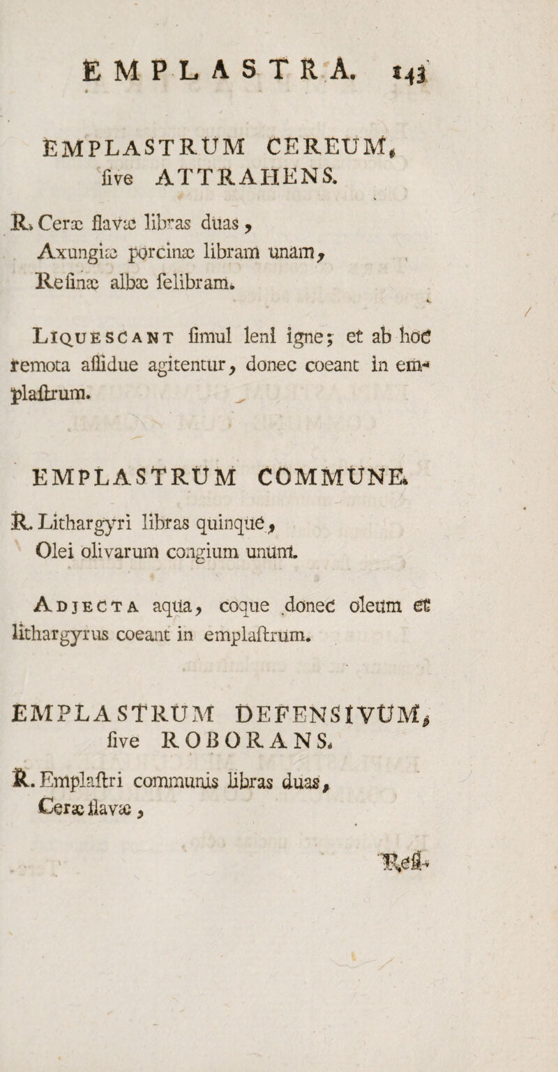 EMPLASTRUM CEREUM, five ATTRAHENS. R. Cerre flavas libras duas > Axungia porcinae libram unam, Refinae albae felibram. V. Liquescant fimul leni igne; et ab hoc remota afiidue agitentur, donec coeant in em-* plaftrum. EMPLASTRUM COMMUNE* R Lithargyri libras quinque , Olei olivarum congium ununt Adjecta aqtia, coque donec oleum et lithargyrus coeant in emplaflrum. EMPLASTRUM DEFENStVtfM, five ROBORANS- It.Emplaftri communis libras duas. Cerae flava*,