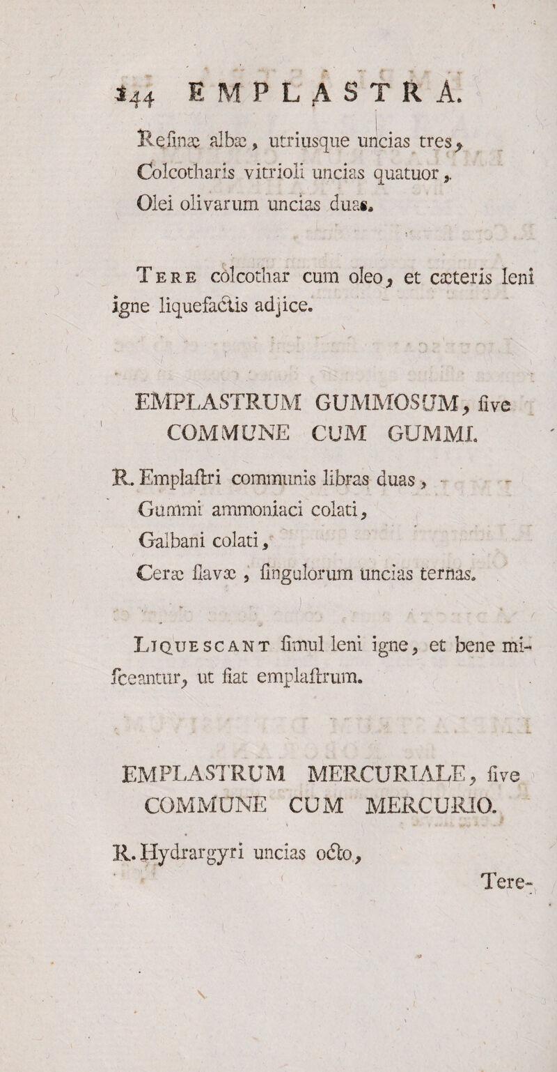 Reiinx albas, utri usque uncias tres^ Colcotharls vitrioli undas quatuor,, Olei olivarum undas duas. - ( Tere cblcothar cum oleo* et exteris leni igne liquefactis adjice. f ■'' • 0 * ‘V 1 * t ' ‘ *• EMPLASTRUM GUMMOSUM, five COMMUNE CUM GUMML R. Emplaflri communis libras duas > • Gimimi ammoniaci colati. Galbani colati, Cerx flavx , Ungulorum undas ternas. i i 1 ’• ■ - ■ Liquescant fimul leni igne, et bene mi- fceanuuq ut fiat emplaftrum. • * ■ +* x. EMPLASTRUM MERCURIALE, five COMMUNE CUM MERCURIO. R. Uydrargyri uncias o<£lo. ( Tere-