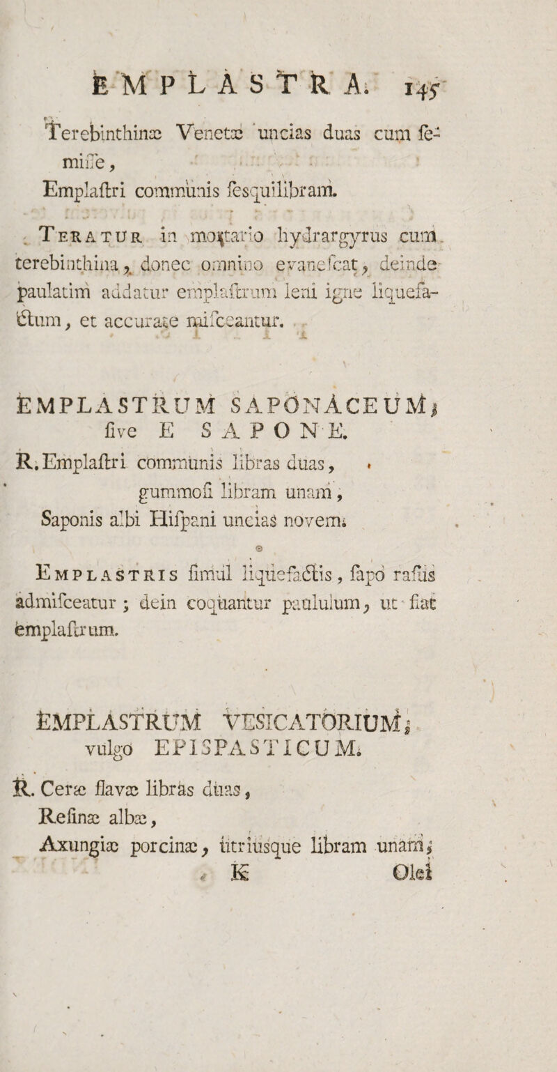 Terebinthinae Venetae uncias duas cum fe¬ mine , » * ' \ Emplaflri communis fesquilibrani ., * - ■ • t • . \ Teratur in mortario liydrar gyrus cum. terebinthina % donec omnino evanefeat, deinde paulatim addatur erhplaflrum leni igne liquefa¬ ctum , et accurate mi locantur. EMPLASTRUM SAPOnACEUMj fi ve E SAPONE. R.Emplaflri communis libras duas, gummofi libram unam, Saponis albi Hifpani uncias novemi e Emplastris finiiil liqiiefadtis, fapd rafiis admifceatur ; dein coquantur paululum, ut fiat femplafirum. Emplastrum vesicatorium vulgo EPISPASTI CUMi . Cersc flavae libras diras i Refinae albae, Axungiae porcinae, htriusque libram unara^ E Olei