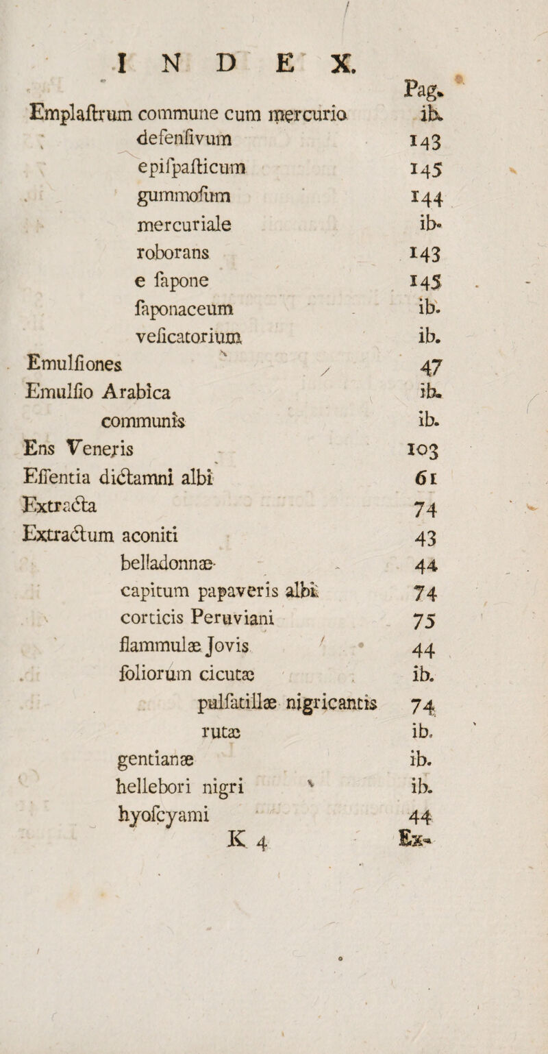 I N D E' X. Pag. ' Emplaftrum commune cum mercurio iK defenfivum 143 epifpafticum 14 5 gummatum 144 mer curiale ib* roborans 143 e fapone 145 faponaceum - ib. veiicacorium ib. Emulliones 47 Emulfio Arabica ib. communis ib. Ens Veneris 103 Eflentia didtamni albi 61 Extradta 74 Extradtum aconiti 43 belladonnae- - 44 capitum papaveris albi; 74 corticis Peruviani 75 flammulae Jovis ' * 44 foliorum cicutae ib. pulfatillae nigricantis 74 rutae ib, gentianae ib. hellebori nigri v ib. hyofcyami ‘ 44 K 4 Ex- c v / o