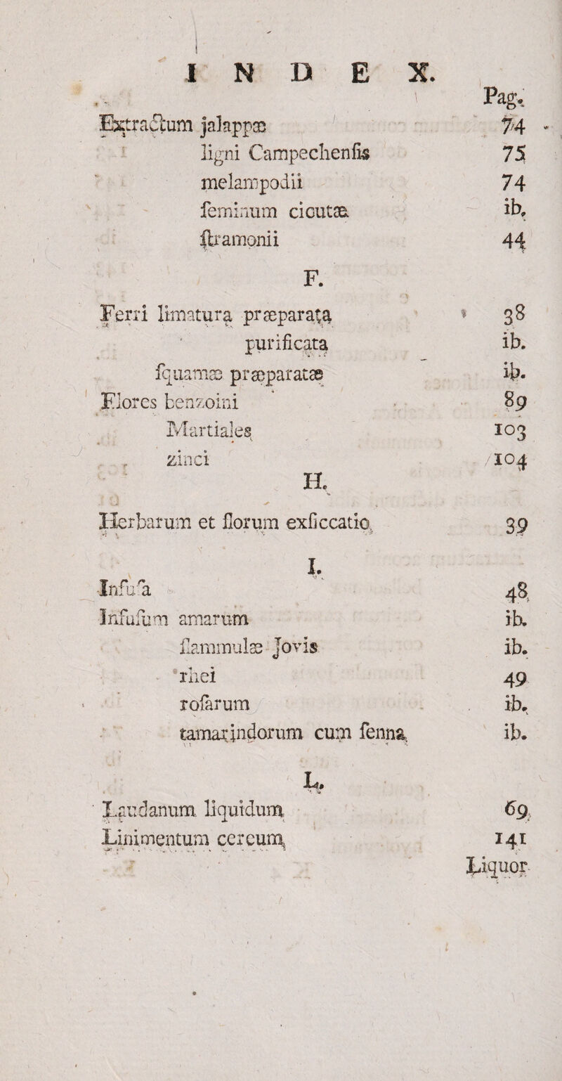 .v. . r Pag. Extractum jalappae 74 ligni Campechenfis 75 melaropodii 74 feminum cicutae. ib. ilramonii 44 F. Ferri limatura praeparata * 38 purificata * * *• ___ ib. fqaamae pr separatae ib- Flores benzoini i t * V- 89 Martiales, • * 103 zinci . /104 H. Herbarum et florum exficcatio. 3,9 i. •Infu a 48 Infufum amarum ib. flammulae Jovis ib. rliei 49 rofarum ib. tamar Indorum cum fenna it *' X ib. L. I.au d anum liquidum 6g Linimentum cereum,. 141 T . - , Lignor /