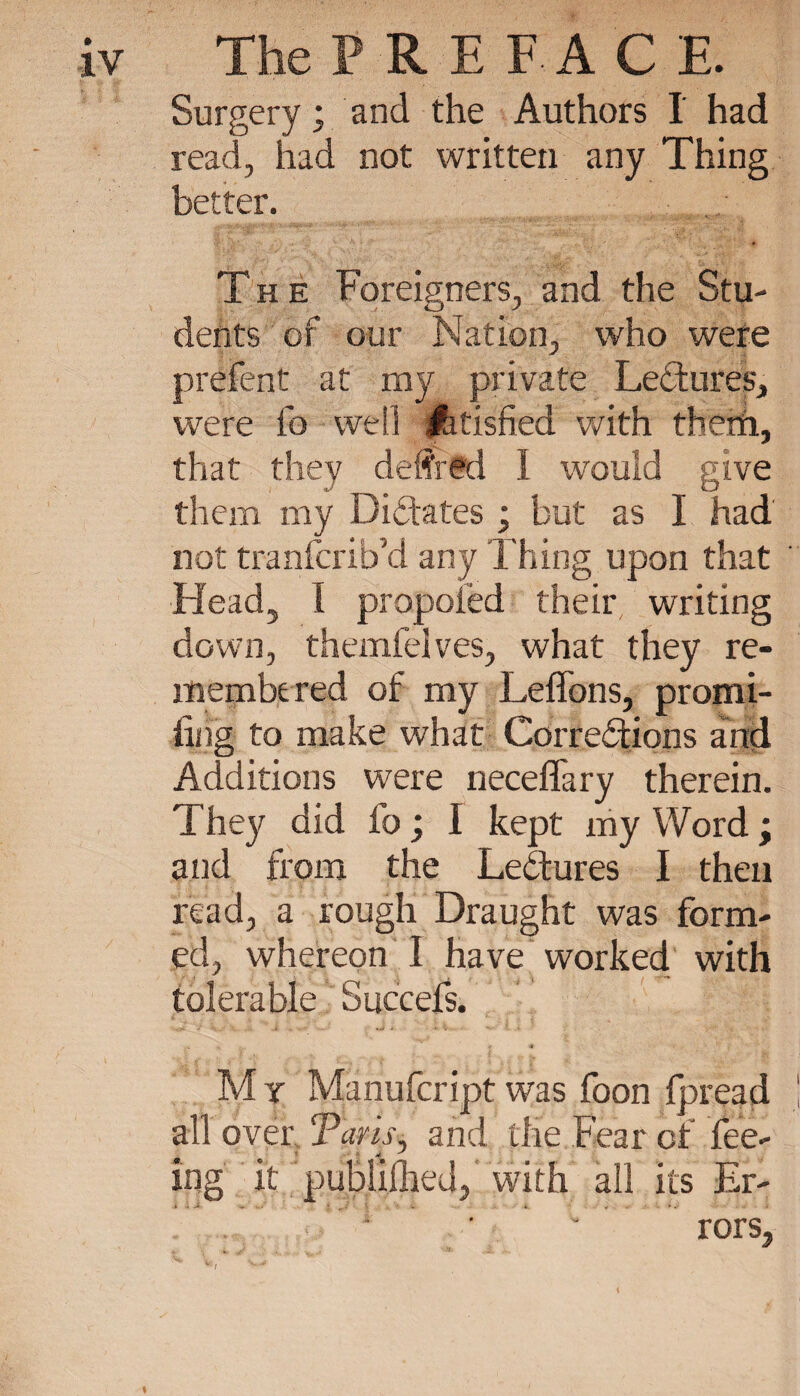 Surgery ; and the Authors I had read, had not written any Thing better. The Foreigners, and the Stu¬ dents of our Nation, who were prélent at my private Lectures, were fo well Atisfied with them, that they deffrtd 1 would give them my Dictates ; but as I had not tranfcrib’d any Thing upon that Head, I propoiëd their writing down, themfeives, what they re¬ membered of my Leffons, promi- iiiig to make what Corrections and Additions were neceffary therein. They did fo ; I kept my Word ; and from the Lectures I then read, a rough Draught was form¬ ed, whereon I have worked with tolerable Succefs. 4 M y Manufcript was foon fpread ali over Taris, and the Fear of fee- mg at publilhed, with all its Er¬ rors, v ! *&lt;•■**'