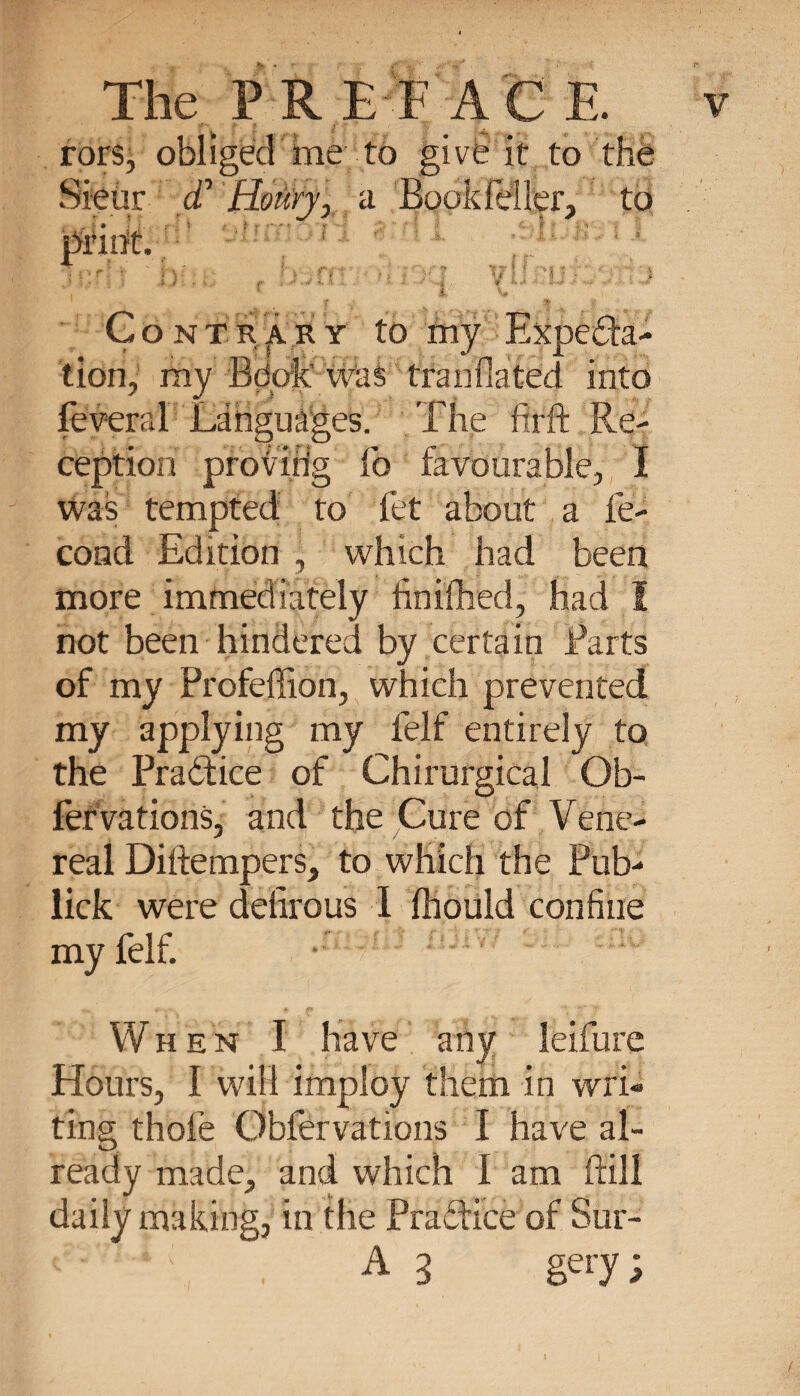 rors, obliged îne to give it to the Sieur £ Hoùry, a Book feller, to . - * :• * &gt; f r &lt;' ■ r ‘ •• ? - &lt;v« ; print. .1 ) . f*- . • » i * : 4 f ••• -*• - ' • ■* Contrary to my Expecta¬ tion, my fidofe Was translated into lèverai Languages. The firft Re¬ ception provirig fo favourable, I was tempted to let about a fé¬ cond Edition , which had been more immediately finished, had 1 not been hindered by certain Parts of my Profeffion, which prevented my applying my felf entirely to the PraCtice of Chirurgical Ob¬ servations, and the Cure of Vene¬ real Diftempers, to which the Pub- lick were defîrous I Should confine my felf. When I have any leifure Hours, I will imploy them in wri¬ ting thofe Observations I have al¬ ready made, and which I am ftill daily making, in the Practice of Sur- , A3 gery;