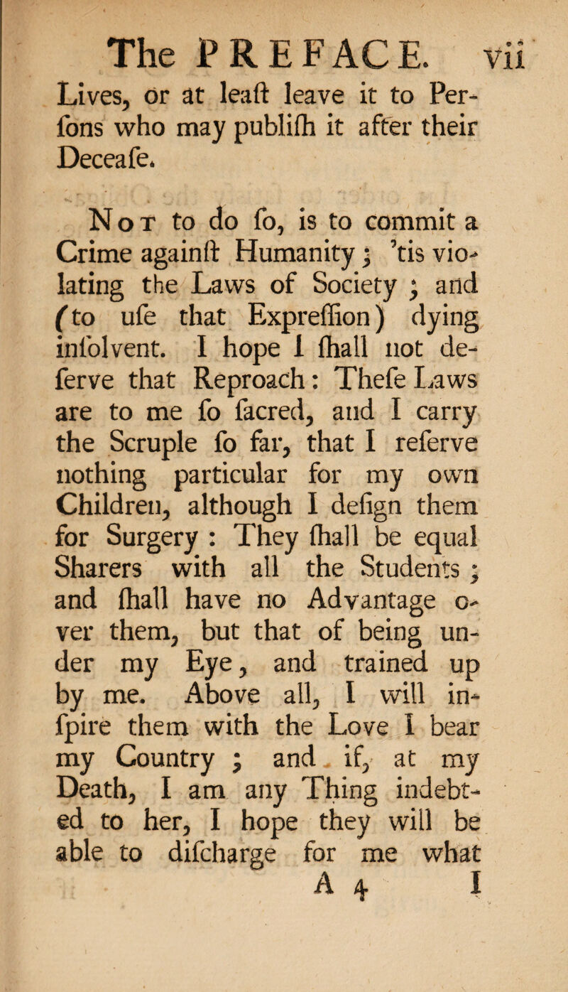 Lives, or at lead leave it to Per¬ lons who may publifh it after their Deceafe. Not to do fo, is to commit a Crime againft Humanity ; ’tis vio- lating the Laws of Society ; and (to ufe that Expreffion) dying infolvent. I hope 1 fhall not de- ferve that Reproach : Thefe Laws are to me fo facred, and I carry the Scruple fo far, that I referve nothing particular for my own Children, although 1 defign them for Surgery : They fhall be equal Sharers with all the Students ; and fhall have no Advantage o- ver them, but that of being un¬ der my Eye, and trained up by me. Above all, I will in- fpire them with the Love 1 bear my Country ; and if,- at my Death, I am any Thing indebt¬ ed to her, I hope they will be able to difcharge for me what A4 I