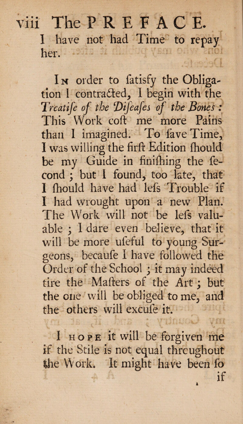 I have not had Time to repay her. I n order to fatisfy the Obliga¬ tion I contracted, 1 begin with the Treatife of the ‘DiJcafes of the Bones : This Work coft me more Pains than I imagined. To lave Time, I was willing the firft Edition fhould be my Guide in finifhing the fé¬ cond ; but 1 found, too late, that I fhould have had lefs Trouble if I had wrought upon a new Plan. The Work will not be lefs valu¬ able ; 1 dare even believe, that it will be more ufeful to young Sur¬ geons, becaufe I have followed the Order of the School ; it may indéed tire the Mailers of the Art ; but the one will be obliged to me, and the others will excufe it. I hope it will be forgiven me if the Stile is not equal throughout the Work. It might have been fo if à