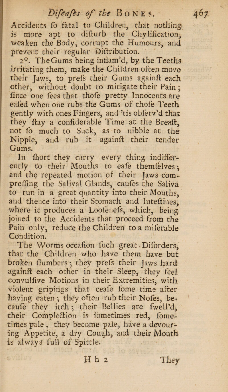 Accidents fb fatal to Children, that nothing, is more apt to difturb the Chylification^ weaken the Body, corrupt the Humours, arid prevent their regular Diftribution. 2°. The Gums being inftam’d, by the Teeths irritating them, make the Children often move their Jaws, to prefs their Gums againft each other, without doubt to mitigate their Pain ; ftnce one fees that thole pretty Innocents are eafed when one rubs the Gums of thole Teeth gently with ones Fingers, and ’tis oblerv’d that they hay a conliderable Time at the Breaft, not lo much to Suck, as to nibble at the Nipple, and rub it againft their tender Gums. In Ihort they carry every thing indiffer¬ ently to their Mouths to eafe themfelves j and the repeated motion of their Jaws com- preffing the Salivai Glands, caules the Saliva to run in a great quantity into their Mouths, and thence into their Stomach and Inteftines, where it produces a Loofenefs, which, being joined to the Accidents that proceed from the Pain only, reduce the Children to a milerable Condition. The Worms occafion fuch great * Diforders, that the Children who have them have but broken flumbers • they prefs their Jaws hard againft each other in their Sleep, they feel convullive Motions in their Extremities, with violent gripings that ceafe fome time after having eaten ^ they often rub their Noies, be- caufe they itch * their Bellies are fwell’d, their Completion is fometimes red, fome- tirties pale 0 they become pale, have a devour¬ ing Appetite, a dry Cough, and their Mouth is always full of Spittle.