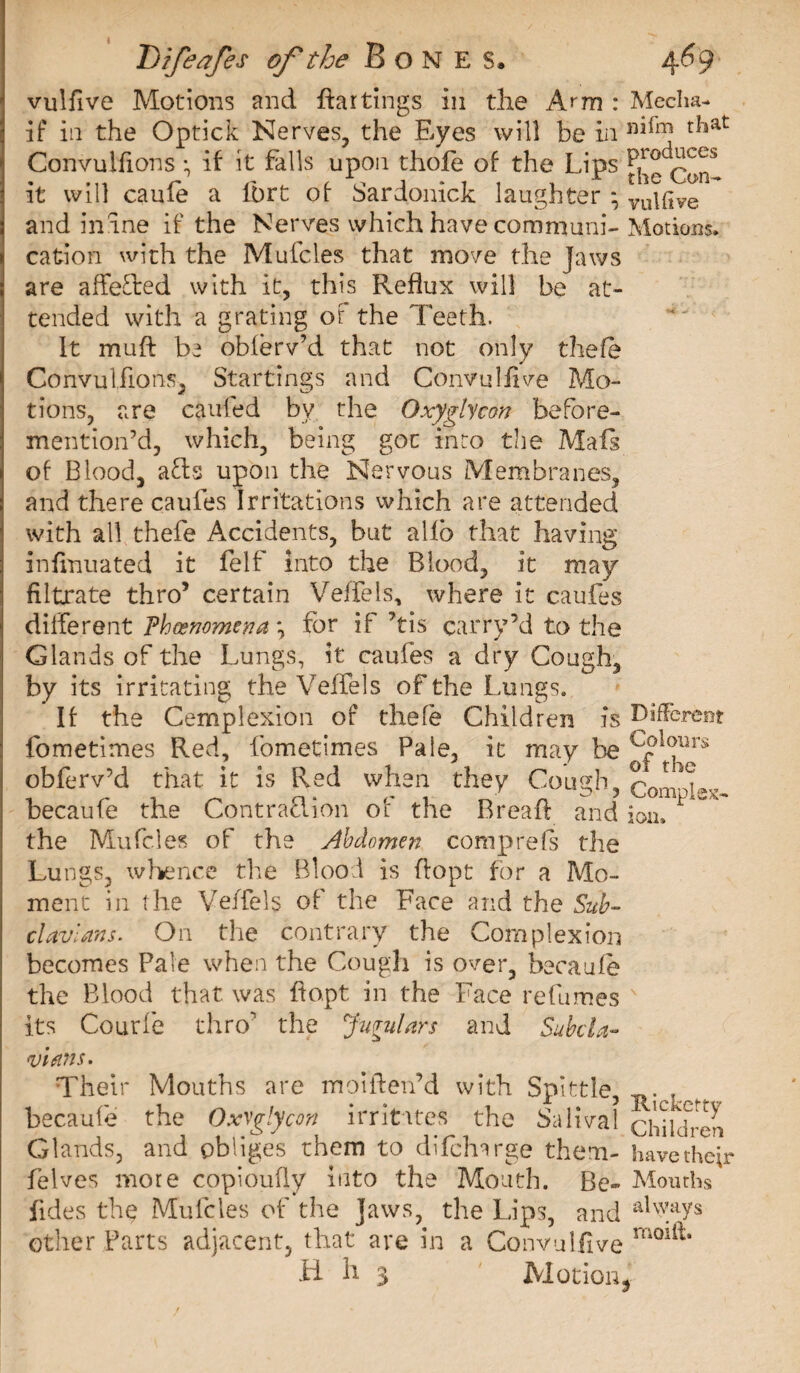 vulfive Motions and ffar tings in die Arm : Media- if in the Optick Nerves, the Eyes will be in r^at Convulfions-, if it falls upon thole of the Lips it will caule a lbrt of Sardonick laughter *, vu|{jve and inane if the Nerves which have communi-Motions, cation with the Muicles that move the Jaws are affeded with it, this Reflux will be at¬ tended with a grating of the Teeth. It muft be obferv’d that not only thefe Convulfions, Startings and Convulfive Mo¬ tions, are caufed by the Oxyglycon before- mention’d, which, being got into the Mali of Blood, ads upon the Nervous Membranes, and there caufes Irritations which are attended with all thefe Accidents, but allb that having inlinuated it felt into the Blood, it may filtrate thro’ certain Veffeis, where it caufes different Phænomena \ for if Vis carry’d to the Glands of the Lungs, it caufes a dry Cough, by its irritating the Velfels of the Lungs. If the Cemplexion of thefe Children is Different fometimes Red, fometimes Pale, it may be cf&gt;^lîrs obferv’d that it is Red when they Cough, Convex- becaufe the Contradion of the Bread and ion. 1  the Mufcles of the Abdomen comprefs the Lungs, whence the Blood is ffopt for a Mo¬ ment in the Velfels of the Face and the Sub- cl avian s. On the contrary the Complexion becomes Pale when the Cough is over, becaufe the Blood that, was ffopt in the Face refumes its Courfe thro the Jugulars and Subcla¬ vian s. Their Mouths are moiften’d with Spittle, , becaufe the Oxyglycon irritates the Salivai children Glands, and obliges them to difcharge them- havetheh felves more copioufly into the Mouth. Be- Mouths fides the Mulcles of the Jaws, the Lips, and alVa?s other Parts adjacent, that are in a Convulfive H h 3 Motion,