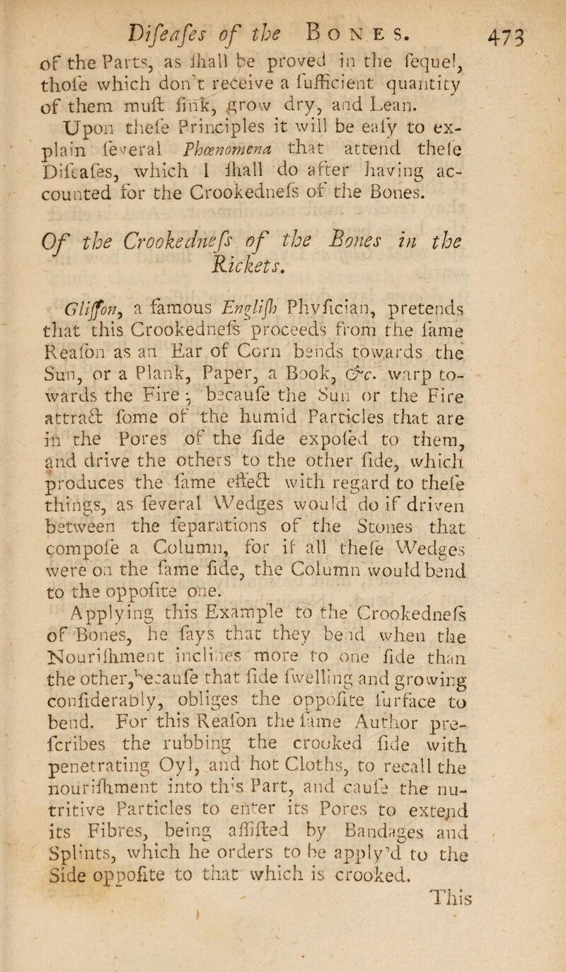 of the Parts, as ihall he proved in the fequef, thole which don t receive a fufficient quantity of them mu ft fink, ^row dry, and Lean. Upon thefe Principles it will be eafy to ex¬ plain federal Thcenomena that attend thele Diftafes, which l fhali do after having ac¬ counted for the Crookednefs of the Bones. Of the Crookednefs of the Bones in the Rickets. Glijfon, a famous Englijh Pbvftcian, pretends that this Crookednefs proceeds from the fame Reafon as an Ear of Corn bends towards the Sun, or a Plank, Paper, a Book, &amp;c\ warp to¬ wards the Fire *7 becaufe the Sun or the Fire attract fome of the humid Particles that are ill the Pores of the fide expofed to them, and drive the others to the other fide, which produces the fame effect with regard to thefe things, as feveral Wedges would do if driven between the reparations of the Stones that compofe a Column, for if all thefe Wedge's were on the fame fide, the Column would bend to the oppofite one. Applying this Example to the Crookednefs of Bones, he fays that they bend when the ISlouriihment inclines more to one fide than the other,1he:aufe that fide fwellmg and growing confiderably, obliges the oppofite furface to bend. For this Reafon the lame Author pre¬ fer ibes the rubbing the crooked fide with penetrating Oyl, and hot Cloths, to recall the nourishment into tins Part, and caufe the nu¬ tritive Particles to enter its Pores to extejid its Fibres, being afhfted by Bandages and Splints, which he orders to be apply’d to the Side oppofite to that which is crooked. This