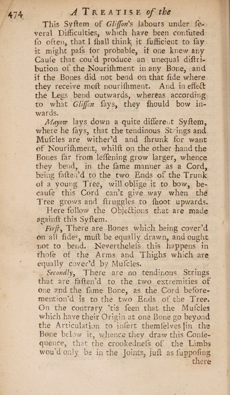 This Syftem of Gliffons labours under lè¬ verai Difficulties, which have been confuted fo often, that ï fhall think it fufficient to fay it might pafs for probable, if one knew any Caufe that cou’d produce an unequal diftri- bution of the Nouriihment in any Bone, and if the Bones did not bend on that fide where they receive moffc nourifhment. And in effeft the Legs bend outwards, whereas according to what Gliffcn fays, they fhould bow in¬ wards. Mdyovo lays down a quite different Syftem, where he fays, that the tendinous Strings and Mufcles are wither’d and fhrunk for want of Nourifhment, whilft on the other hand the Bones far from leffening grow larger, whence they bend, in the fame manner as a Cord, being faite a’d to the two Ends of the Trunk of a young Tree, will oblige it to bow, be¬ ta ufe this Cord can’t give way when the Tree grows and {buggies to fhoot upwards. Here follow the Objections that are made againft this Syftem. Fir ft ^ There are Bones which being cover’d on all fides, muff be equally drawn, and ought not to bend. Nevertheless this happens in thole of the Arms and Thighs which are equally cover’d by Mufcles. Secondly, There are no tendinous Strings that are fatten’d to the two extremities of one and the fame Bone, as the Cord before- mentiorfd is to the two Ends of the Tree. On the contrary ’tie feen that the Mufcles which have their Origin at one Bone go beyond the Articulation to infèrt themfeIves jin the Bone below it, whence they draw this Conle- quence, that the crookednefs of the Limbs ivou’d only be in the joints, juft as fuppofing there