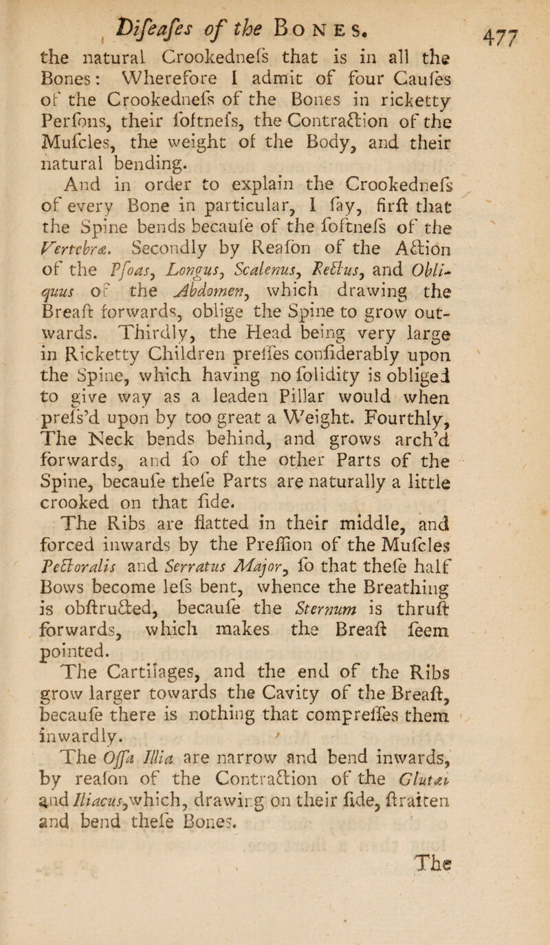 the natural Crookednefs that is in all the Bones : Wherefore I admit of four Caufes of the Crookednefs of the Bones in ricketty Perfons, their foftnefs, the ContraTion of the Mufcles, the weight of the Body, and their natural bending. And in order to explain the Crookednefs of every Bone in particular, I fay, firft that the Spine bends becaule of the foftnefs of the Vertebra. Secondly by Reafon of the ATion of the Rfoas, Longus, Scalenus, Re ft us, and Obli¬ quais of the Abdomen, which drawing the Bread: forwards, oblige the Spine to grow out¬ wards. Thirdly, the Plead being very large in Ricketty Children prelies confiderably upon the Spine, which having nofolidity is obliged to give way as a leaden Pillar would when prefs’d upon by too great a Weight. Fourthly, The Keck bends behind, and grows arch’d forwards, and fo of the other Parts of the Spine, becaufe thele Parts are naturally a little crooked on that fide. The Ribs are flatted in their middle, and forced inwards by the Prehion of the Mufcles Re ft or alls and Serratus Major, fo that thele half Bows become lefs bent, whence the Breathing is obftruTed, becaufe the Sternum is thru ft forwards, which makes the BreaR feem pointed. The Cartilages, and the end of the Ribs grow larger towards the Cavity of the Breaft, becaufe there is nothing that comprelfes them inwardly. ' The Ojpi Illia are narrow and bend inwards, by realon of the Contra&amp;ion of the Glutai andlliacus,which, drawing on their fide, hraiten and bend thefe Bones, The