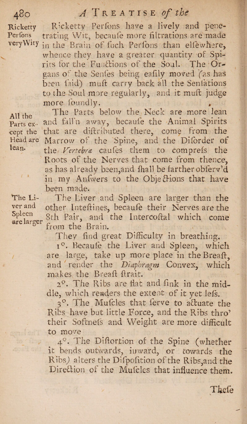 Ricketty R’cketty Perfons have a lively and pene- Perlons trating Wit, becaufe more filtrations are made veryWity qT the Brain of fuch Perfons than el few here, whence they have a greater quantity of Spi¬ rits for the Functions of the Soul. The Or¬ gans of the Senfes being eafily moved (as has been laid) muft carry back all the Senfations to the Soul more regularly, and it mull judge more foundly. , All the The barts below the Neck are more Jean Parts ex- and fdfn away, becaufe the Animal Spirits cept the that are diftribated there, come from die Head are Marrow of the Spine, and the Difbrder of lean. the Kertebra caufes them to comp refs the Roots of the Nerves that come from thence, as has already been,and fha.Il be farther obferv’d in my Anfwers to the ObjefKons that have been made. The Li- The Liver and Spleen are larger than the verand other intedines, becaufe their Nerves are the Spleen ^ g^ pair? and the Intercoftal which come are aibei pYom the Brain. They find great Difficulty in breathing. i°. Becaufe the Liver and Spleen, which are large, take up more place in the Bread:, and render the Diaphragm Convex, which makes the Bread drait. 29. The Ribs are flat and fink in the mid¬ dle, which renders the extent of it yet lefs. 3°. The Mufcles that ferve to a&amp;uate the Ribs have but little Force, and the Pvibs thro’ their Softnefs and Weight are more difficult to move 4°. The Didortion of the Spine (whether it bends outwards, inward, or towards the Ribs,) alters the Difpofition of the Ribs,and the Direction of the Mufcles that influence them. Thefe i