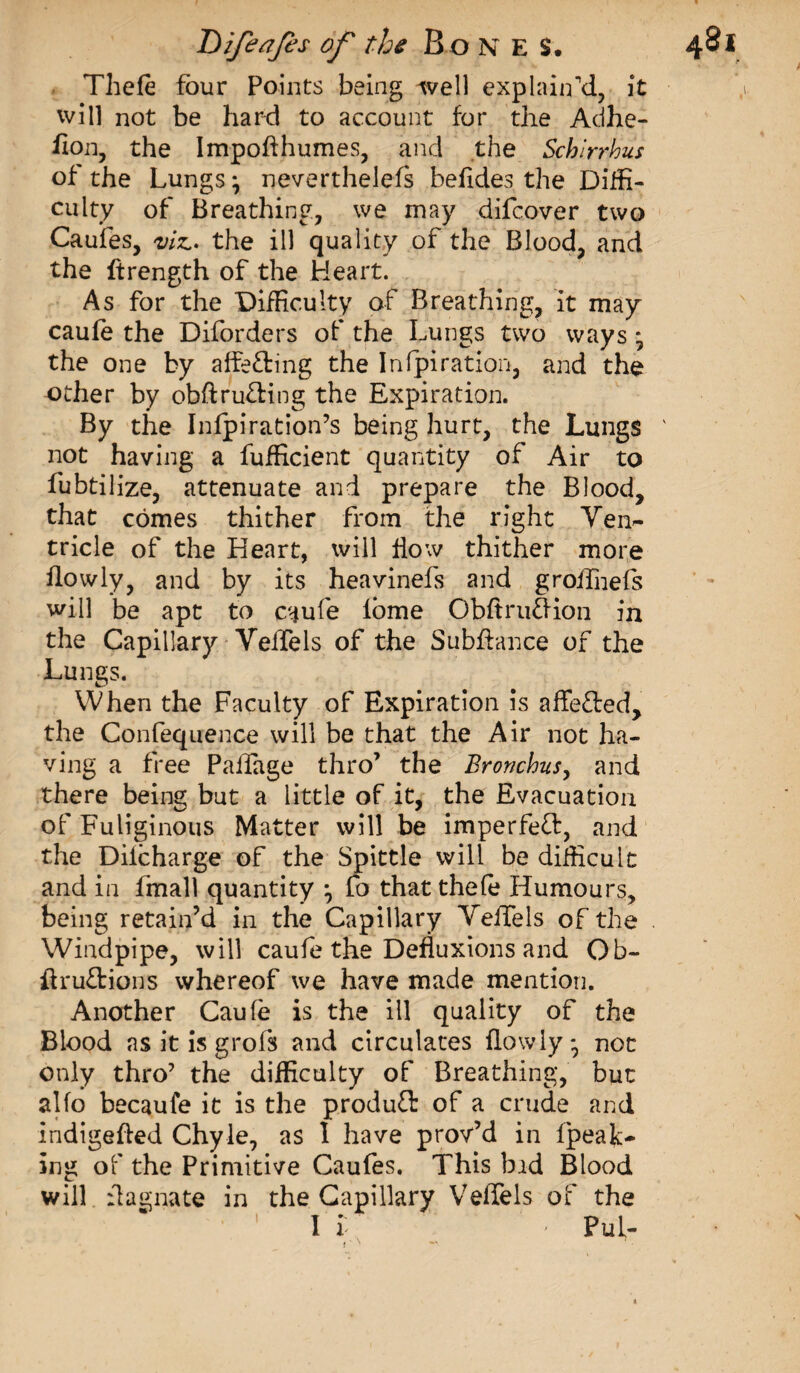 Thefe four Points being well explain’d, it will not be hard to account for the Adhe- fion, the Impofthumes, and the Schirrhus of the Lungs} neverthelefs befides the Diffi¬ culty of Breathing, we may difcover two Caufes, viz.* the ill quality of the Blood, and the ftrength of the Heart. As for the Difficulty of Breathing, it may caufe the Diforders of the Lungs two ways * the one by affe&amp;ing the Infpiration, and the other by obftru&amp;ing the Expiration. By the Infpiration’s being hurt, the Lungs not having a fufficient quantity of Air to fubtilize, attenuate and prepare the Blood, that comes thither from the right Ven- tricle of the Heart, will flow thither more flowly, and by its heavinefs and groifnefs will be apt to caufe lbme ObftrufKon in the Capillary VelTels of the Subfiance of the Lungs. When the Faculty of Expiration is affe&amp;ed, the Confequence will be that the Air not ha¬ ving a free Palfage thro’ the Bronchus, and there being but a little of it, the Evacuation of Fuliginous Matter will be imperfeff, and the Diicharge of the Spittle will be difficult and in fmall quantity } fo that thefe Humours, being retain’d in the Capillary Vefiels of the Windpipe, will caufe the Defluxions and Ob- ftru&amp;ions whereof we have made mention. Another Caufe is the ill quality of the Blood as it is g rois and circulates fiowly * not only thro’ the difficulty of Breathing, but alfo becaufe it is the product of a crude and indigefied Chyle, as I have prov’d in (peak¬ ing of the Primitive Caufes. This bid Blood will fiagnate in the Capillary VelTels of the I i ' Pul- t ' '