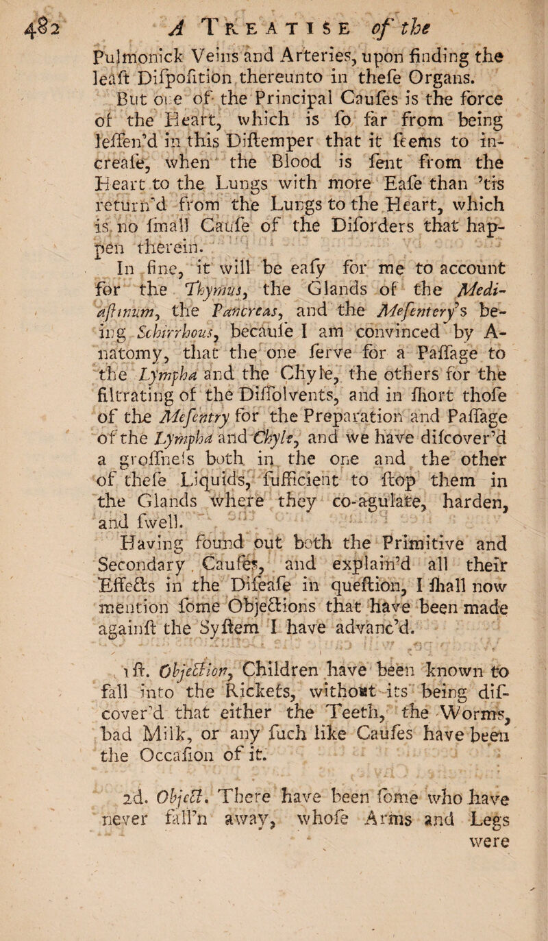 Pulmonick Veins and Arteries, upon finding the îeàft Difpofition thereunto in thefe Organs. But ore of the Principal Caufes is the force of the Heart, ivhich is fo far from being leffenM in this Diflemper that it feefns to in- creafe, when the Blood is fent from the Heart to the Lungs with more Eafe than ’tis return'd from the Lungs to the Heart, which is no final] Cattle of the Diforders that hap¬ pen therein. In fine, it will be ealy for me to account for the Thymus, the Glands of the Medi- ajhnum, the Pancreas, and the Mefentery s be¬ ing Schirrhous, becaufë I am convinced by A- natomy, that the one fèrve for a Paffage to the Lympha and the Chyle, the others for the filtrating of the DiJTolvents, and in fliort thole of tire Mefentry for the Preparation and Paffage of the Lymph a and Chyle, and we have difcover’d a groffnels both in the one and the other of thefe Liquids, fufficient to flop them in the Glands where they co-agulate, harden, and fwell. Having found out both the Primitive and Secondary Caufes, and explain’d all their BffeCls in the Difeafe in queftion, I fhall now mention feme Objections that have been made againft the Syftem I have advanc’d. ?. - J&gt; •* ■i i * - &gt;' 0Ê . •' ^ .. - Ÿ ✓ . - ‘ 1 - \ \ J. iff. Objection, Children have been known to fall into the Rickefs, without its being dif- coveLd that either the Teeth, the 'Worms, bad Milk, or any fuch like Caufes have been the Occafion of it. id. Object. There have been feme who have never fall’n away, whofe Anns and Legs were