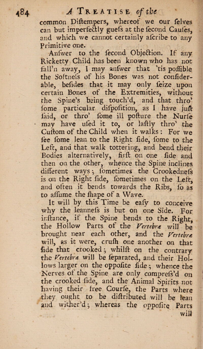 common Diftempers, whereof we our felves can but imperfectly guefs at the fécond Caufes, and which we cannot certainly alcribe to any Primitive one. Anfwer to the fécond Objection. If any Ricketty Child has been known who has not falfn away, I may anfwer that ’tis poifible the Softnefs of his Bones was not confider- able, belides that it may only feize upon certain Bones of the Extremities, without the Spine’s being touch’d, and that thro’ lome particular difpolition, as I have juft laid, or thro’ fome ill pofture the Nurfe - may have ufed it to, or laftly thro’ the Cuftom of the Child when it walks : For we lee fome lean to the Right lide, fome to the Left, and that walk tottering, and bend their Bodies alternatively, fir ft on one fide and then on the other, whence the Spine inclines different ways *, fometimes the Crookednefs is on the Right fide, fometimes on the Left, and often it bends towards the Ribs, fo as to alfume the lhape of a Wave. It will by this Time be eafy to conceive why the leannefs is but on one Side. For inftance, if the Spine bends to the Right, the Hollow Parts of the Vertebra will be brought near each other, and the Fertebrt will, as it were, c.rulh one another on that fide that crooked} whilll: on the contrary the Vertebra will be leparated, and their Hol¬ lows larger on the oppofite fide ; whence the Kerves of the Spine are only comprefs’d on the crooked fide, and the Animal Spirits not having their free Courfe, the Parts where they ought to be diftributed will be lean and wither’d j whereas the oppofite Parts will