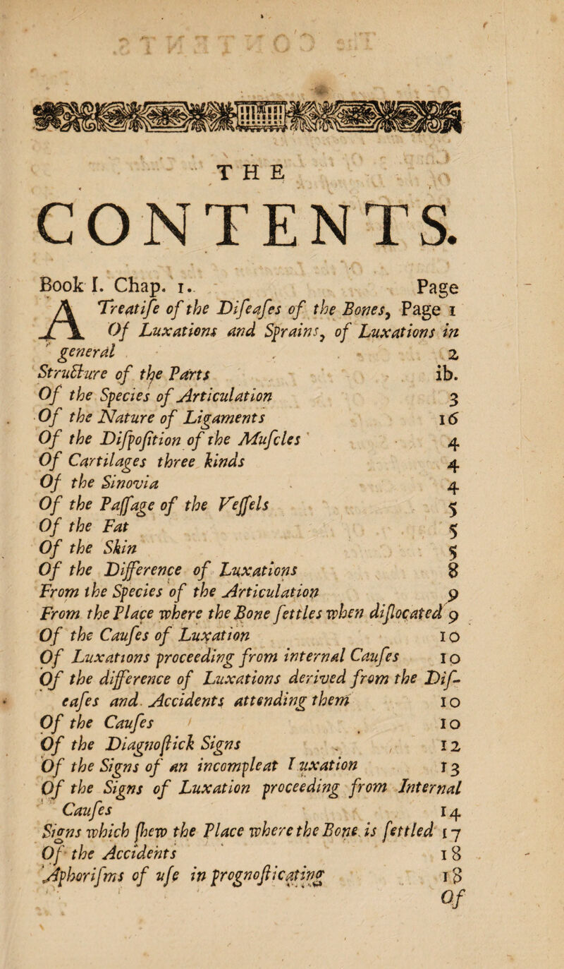 \ THE CONTENTS. Book I. Chap. i. Page ATreatife of the Difeafes of the Bones, Page i Of Luxations and Sprains9 of Luxations in general r z Structure of the Parts ib. Of the Species of Articulation 3 Of the Nature of Ligaments 16 Of the Difpoftion of the Mufcles 4 Of Cartilages three kinds 4 Of the Sinovia 4 Of the Paffage of the Veffels 5 Of the Fat 5 Of the Skin $ Of the Difference of Luxations 8 From the Species of the Articulation 9 From the Place where the Bone fettles when difocated 9 Of the Caufes of Luxation 1 o Of Luxations proceeding from internal Caufes 10 Of the difference of Luxations derived from the Dif- eafes and Accidents attending them 10 Of the Caufes &gt; 10 Of the Diagnoflick Signs « „ 12 Of the Signs of an in comp le at l uxation 13 Of the Signs of Luxation proceeding from Internal Caufes 14 Signs which [hew the Place where the Bone, is fettled 17 Of the Accidents 1 8 Aphorifms of ufe in prognojiieating 18 Of