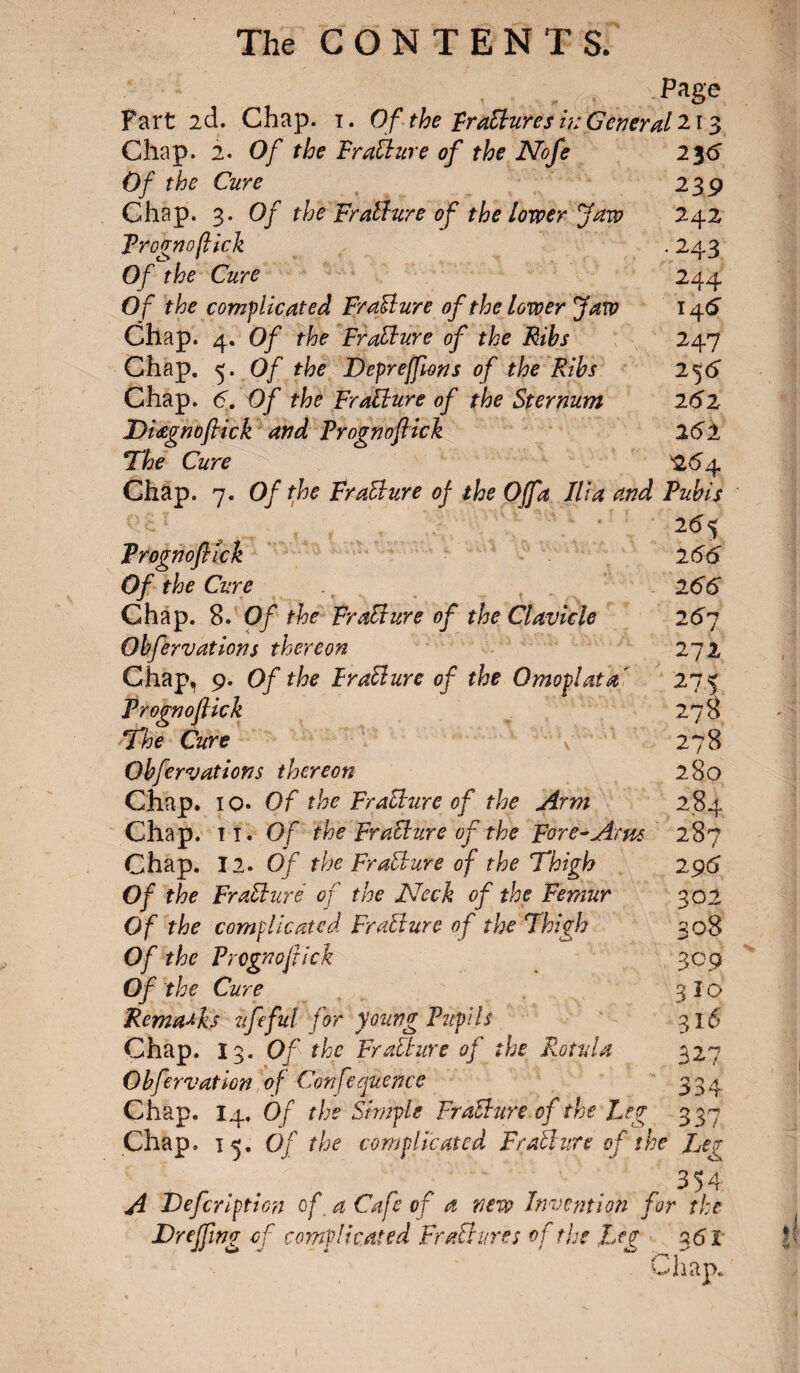 . Pas° Fart 2d. Chap. 1. Of the praBures i?: General 213 Chap. 2. Of the FraBure of the Nofe 2y6 Of the Cure 239 Chap. 3. Of the FraBure of the lower Jaw 242 Frognoflick . 243 Of the Cure 244 Of the complicated FraBure of the lower Jaw 14 6 Chap. 4. Of the FraBure of the Ribs 247 Chap. 5. Of the Deprefforts of the Ribs 256 Chap. 6. Of the FraBure of the Sternum 261 Diœgnoftick and Prognoflick 261 The Cure 264 Chap. 7. Of the FraBure of the Off a Ilia and Pubis 26 5 Frognoflick 2 66 Of the Cure 266 Chap. 8. Of the FraBure of the Clavicle 267 Obfervations thereon 272 Chap, 9. Of the FraBure of the Omoplata' 275 Frognoflick 278 The Cure Y 278 Obfervations thereon 280 Chap. 10. Of the FraBure of the Arm 284 Chap. it. Of the FraBure of the Fore-Arne 287 Chap. 12. Of the FraBure of the Thigh 296 Of the FraBure of the Neck of the Femur 302 Of the complicated FraBure of the Thigh 308 Of the P regno flick 30 9 Of the Cure 3 I o Remarks ufeful for young Pupils 316 Chap. 13. Of the FraBure of the Rot via 327 Obfervation of Conference 334 Chap. 14. Of the Simple FraBure of the Leg 333? Chap, i 3. Of the complicated FraBure of the Rea 354 A JDefcription of. a Cafe of a new Invention for the Dr effing of complicated FraBure s of the Leg 3 61 Chap. 1