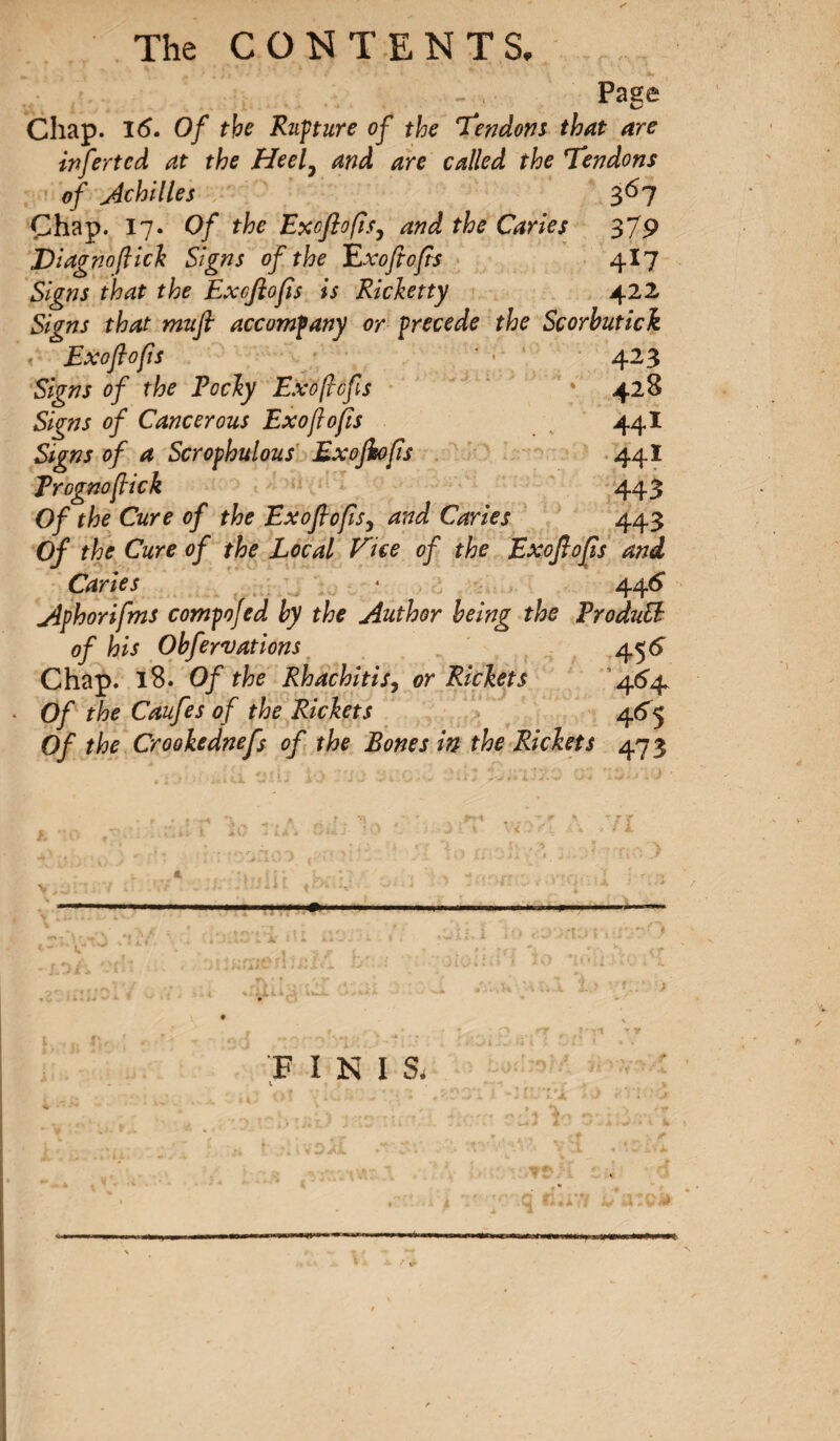 Page Chap. 1(5. Of the Rupture of the Tendons that are infertcd at the Heel, and are called the Tendons of Achilles 3^7 Chap. 17. Of the Ex oft 0 fis, and the Caries 379 JDiagnoflick Signs of the Exofiofis 4I7 Signs that the Exoflofis is Ricketty 422 Signs that mufl accompany or precede the Scorbutick Exoflofis ' « 423 Signs of the Vochy Exofiefs * 428 Signs of Cancerous Exoflofis 441 Signs of a Scrophulous Exoflofis 44 ï Rrognoflick 443 Of the Cure of the Exoflofis, and Caries 443 Of the Cure of the Local Tice of the Exoflofis and Caries • 446 Aphorifms compofed by the Author being the RroduB of his Obfervations 45 6 Chap. 18. Of the Rhachitis, or Richets 46^ Of the Caufes of the Rickets 465 Of the Crookednefs of the Bones in the Rickets 473 ..»■'* FINIS, I V ~ 4. “ *f *