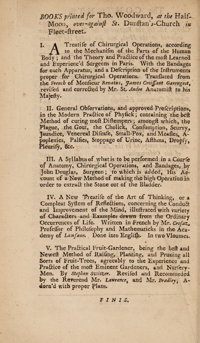 / BOOKS printed for Tho. Woodward, at the Half- Moon, over-againfl St. DuiiftanVChurch in Fleet-ftreet. I. A Trcatife of Chirurgical Operations, according Jr\ to the Mechanifm of the Parts of the Human Body ; and the Theory and PraXiceof the raoft Learned and Experienc’d Surgeons in Paris. With the Bandages for each Apparatus, and a Defcription of the Inftruments proper for Chirurgical Operations. Tranflated from the French of Moniteur Renatas, James Croijfant Garengeot, revifed and corrcXed by Mr. St, Andre Anatomift to his Majefty. II. General Obfervations, and approved Prefcriptions, in the Modern PraXice of Phylick; containing the beft Method of curing moft Diftempers ; amongft which, the Plague, the Gout, the Cholick, Confumption, Scurvy, Jaundice, Venereal Difeafe, Small-Pox, and Mealies, A- poplexies, Pallies, Stoppage of Urine, Afthma, Dropfy, Pleurify, &amp;c. - . . &gt;,yuv,'iï’S':• ’V.) f III. A Syllabus of what is to be performed in a Courte of Anatomy, Chirurgical Operations, and Bandages, by John Douglas, Surgeon; to which is added, His Ac¬ count of a New Method of making the high Operation in order to cxtraX the Stone out of the Bladder. IV. A New Treatife of the Art of Thinking, or a Complcat Syftem of Reflexions, concerning rhe ConduX and Improvement of the Mind, illuftrated with variety of CharaXers and Examples drawn from the Ordinary Occurrences of Life. Written in French by Mr. Crofaz., Profcflor of Philofophy and Mathematicks in the Aca¬ demy of Laufavc. Done into Englilh. In twoVloumes. • V. The PraXical Fruit-Gardener, being the beft and Neweft Method of Railing, Planting, and Pruning all Sorts of Fruit-Trees, agreeably to the Experience and PraXice of the moft Eminent Gardeners, and Nurfery- Men. By Stephen Switzer. Revifed and Recommeded by the Reverend Mr. Laurence, and Mr. Bradley) A- dorn’d with proper flans. / FINIS.