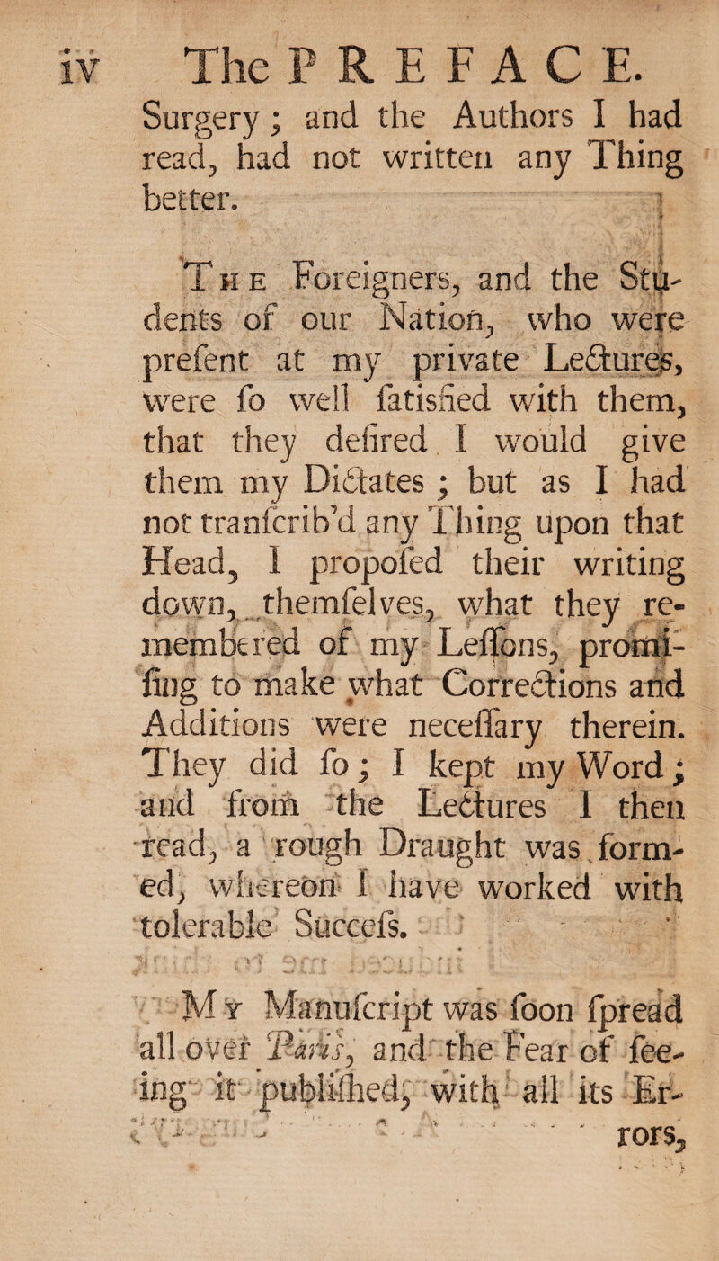 9 n IV The PREFAC E. Surgery ; and the Authors I had read, had not written any Thing better. •Jr The Foreigners, and the Stu¬ dents of our Nation, who were prefent at my private Ledures, were fo well fatisfied with them, that they deiired I would give them my Didates ; but as I had not tranfcrib’d any Thing upon that Head, 1 proposed their writing down, themfelves, what they re¬ membered of my Leffons, promi- fiog to make what Corredions and Additions were neceffary therein. They did fo ; I kept my Word ; and from the Lectures I then read, a rough Draught was form¬ ed, whereon I have worked with tolerable Succefs. Mr Manufcript was foon fpread all over ‘Faris, and the Fear of fee¬ ing it publiihed, with all its Er¬ rors,