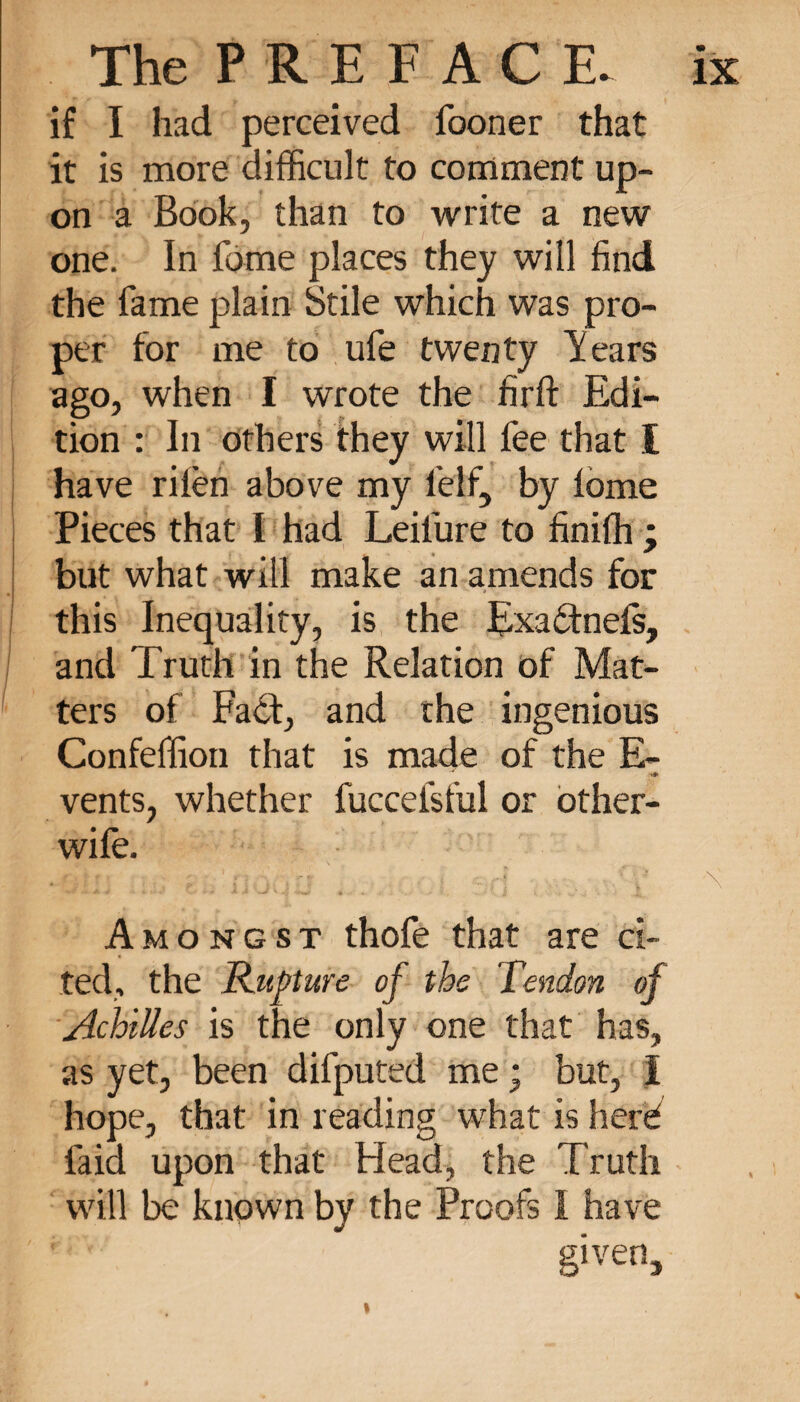 if I had perceived fooner that it is more difficult to comment up¬ on a Book, than to write a new one. In fome places they will find the fame plain Stile which was pro¬ per for me to ufe twenty Years ago, when I wrote the firft Edi¬ tion : In others they will fee that I have rilèn above my l’elf, by lome Pieces that l had Leilure to finiffi ; but what will make an amends for this Inequality, is the Exaëtnels, and Truth in the Relation of Mat¬ ters of Fa<Sf, and the ingenious Confeffion that is made of the E- vents, whether fuccefsful or other- wife. Amongst thofe that are ci¬ ted, the Rupture of the Tendon of Achilles is the only one that has, as yet, been difputed me ; but, I hope, that in reading what is herd laid upon that Head, the Truth will be known by the Proofs I have given.
