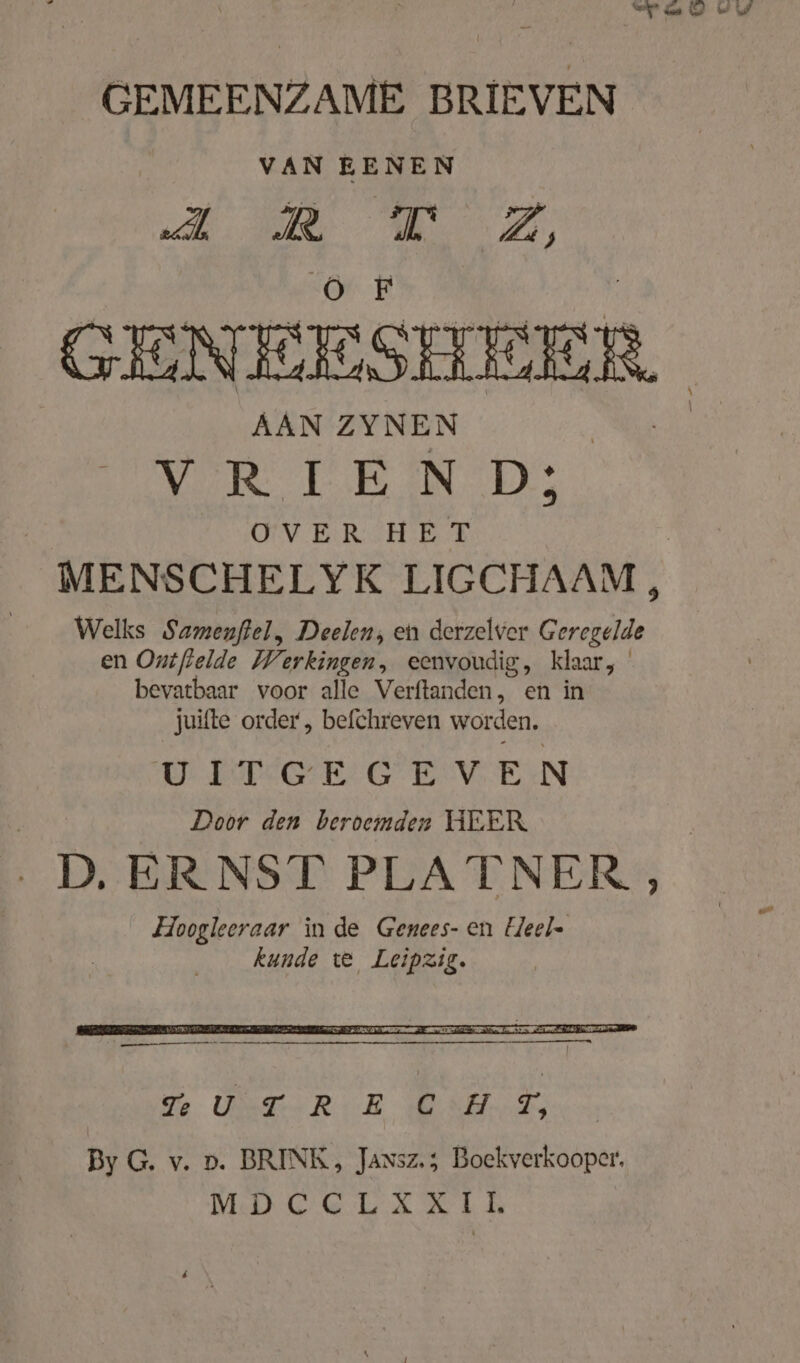 GEMEENZAME BRIEVEN VAN EENEN „dl a br Zi, GENEESHEER AAN ZYNEN ARE DD he UV ERSHETE MENSCHELYK LIGCHAAM, Welks Samenftel, Deelen, en derzelver Geregelde en Onifielde Werkingen, eenvoudig, klaar, bevatbaar voor alle Verftanden, en in juifte order , befchreven worden. UITGEGEVEN Door den beroemden HEER | D. ERNST PLATNER , Hoogleeraar in de Genees- en Heel kunde te Leipzig.