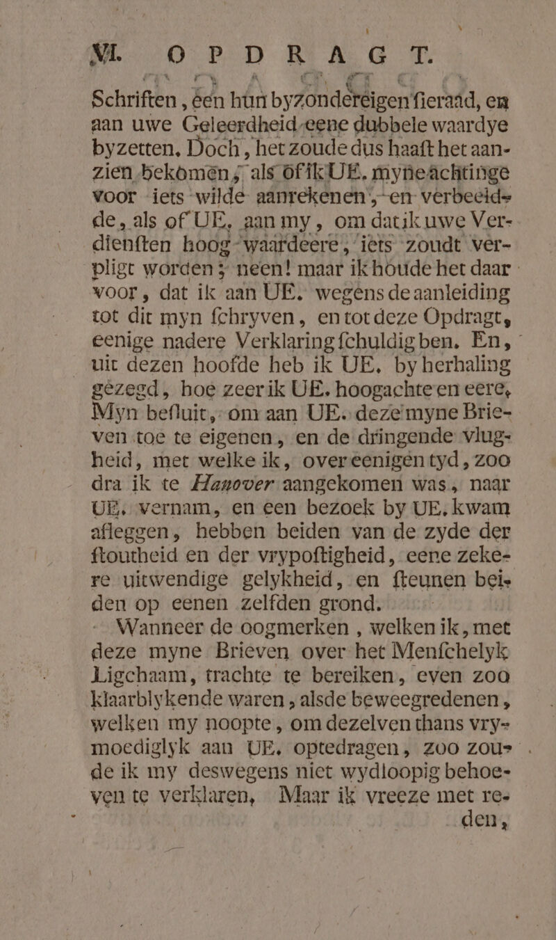 VL OPDRAGT. Schriften, Een hr by/laslizen fieradd, en aan uwe Geleerdheid, eene dubbele waardye by zetten, Doch , het zoude dus haaft het aan- zien bekomen als offk UE, myneAâchtinge voor iets wilde aanrekenen ;„-en vêrbeeide de, als of UE, aan my , om datik uwe Ver- dienften hoog- waardeere , iets zoudt ver- pligt worden; neen! maar ík houde het daar - voor, dat ik aan UE, wegens de aanleiding tot dit myn fchryven, entotdeze Opdragt, eenige nadere Verklaringfchuldigben. En, uit dezen hoofde heb ik UE, by herhaling gezegd, hoe zeerik UE, hoogachteen eere, Myn befluit,-om aan UE. dezeimyne Brie- ven toe te eigenen „en de dringende vlug- heid, mer welke ik, overeenigen tyd , zoo dra ik te Manover aangekomen was, naar UE. vernam, en een bezoek by UE, kwam afleggen, hebben beiden van de zyde der ftoutheid en der vrypoftigheid, eene zeke- re uitwendige gelykheid, en fteunen beis den op eenen zelfden grond. Wanneer de oogmerken , welken ik, met deze myne Brieven over het Menfchelyk Ligchaam, trachte te bereiken, even zoo klaarbiykende waren , alsde beweegredenen, welken my noopte , om dezelven thans vry= moediglyk aan UE, optedragen, zoo zou» . de ik my deswegens niet wydloopig behoe- ven te verklaren, Maar ik vreeze met re- | den,