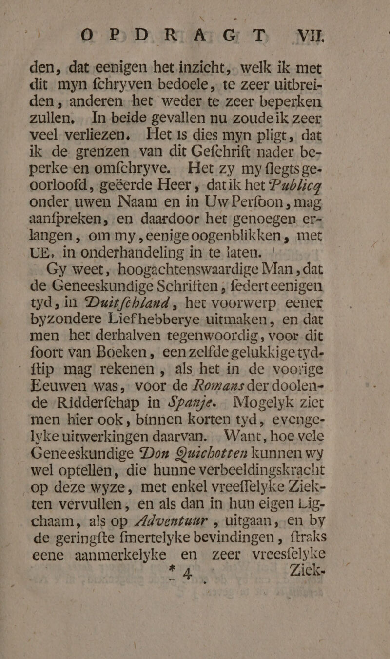 be OBD DART GD Mi den, ‚dat eenigen het inzicht, welk ik met dit myn fchryven bedoele „ te zeer uitbrei- den , anderen. het weder te zeer beperken zullen, In beide gevallen nu zoudeik zeer veel verliezen, Het ıs dies myn pligt, dat ik de grenzen van dit Gefchrift nader be- perke en omfchryve. Het zy my flegts ge- oorloofd, geëerde Heer , datik het Publicg onder uwen Naam en in Uw Perfoon , mag aanfpreken, en daardoor het genoegen er- langen, om my „eenige oogenblikken, met UE, in onderhandeling in te laten. / Gy weet, hoogachtenswaardige Man ‚dat de Geneeskundige Schriften , federt eenigen tyd, in Dust/fehland , het voorwerp eener byzondere Lief hebberye uitmaken, en dat men het derhalven tegenwoordig, voor dit foort van Boeken , een zelfde gelukkige tyd- {tip mag rekenen , als het in de voorige Eeuwen was, voor de Romans der doolen- de -Ridderfchap in Spanje. Mogelyk ziet men hier ook, binnen korten tyd, evenge- Iyke uitwerkingen daarvan. Want, hoe vele Geneeskundige Don Quschotren kunnen wy wel optellen, die hunne verbeeldingskracht op deze wyze, met enkel vreeflelyke Ziek- ten vervullen, en als dan in hun eigen Lig- chaam, als op Adventuur ‚uitgaan, en by de geringfte fmertelyke bevindingen , ftraks eene aanmerkelyke en zeer vreesfelyke | a) Ku Zick-