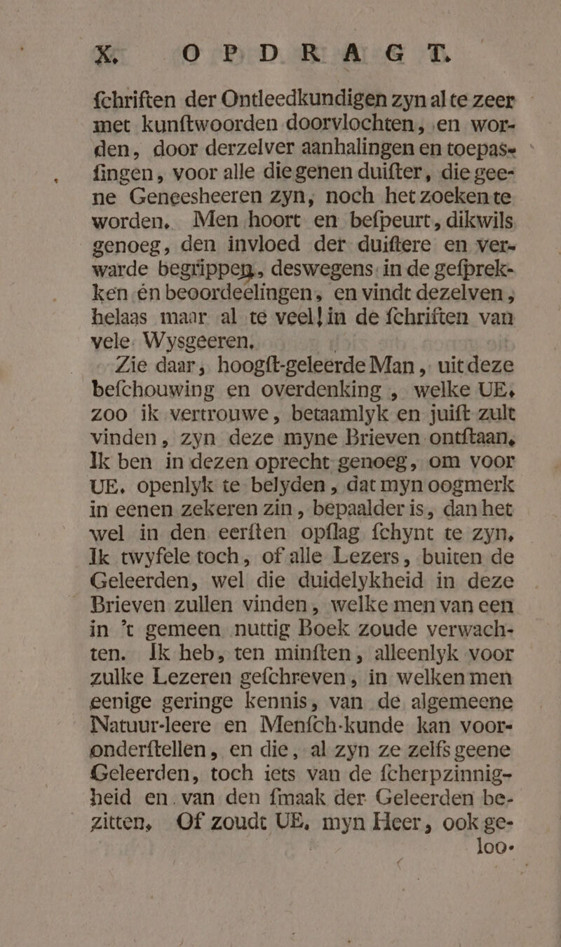 KE (ODE fchriften der Ontleedkundigen zynalte zeer - met kunftwoorden doorvlochten, ‚en wor- den, door derzelver aanhalingen en toepas= ' fingen, voor alle diegenen duifter, die gee- ne Geneesheeren zyn, noch het zoekente worden. Men-hoort en befpeurt, dikwils genoeg, den invloed der duiftere en ver- warde begrippeg, deswegens: in de gefprek- ken én beoordeelingen, en vindt dezelven ; helaas maar al te veellin de fchriften van vele. Wysgeeren, | Zie daar, hoogft-geleerde Man „ uitdeze befchouwing en overdenking „ welke UE, zoo ik vertrouwe , betaamlyk en juift zult vinden, zyn deze myne Brieven ontftaan, Ik ben in dezen oprecht genoeg, om voor UE. openlyk te belyden , dat myn oogmerk in eenen zekeren zin , bepaalder is, dan het wel in den eerften opflag fchynt te zyn, Ik twyfele toch, of alle Lezers, buiten de Geleerden, wel die duidelykheid in deze _ Brieven zullen vinden, welke men van een in ’t gemeen nuttig Boek zoude verwach- ten. Ik heb, ten minften, alleenlyk voor zulke Lezeren gefchreven; in welken men eenige geringe kennis, van de algemeene Natuur-leere en Menfch-kunde kan voor- onderftellen, en die, al zyn ze zelfs geene Geleerden, toch iets van de fcherpzinnig- heid en.van den fmaak der Geleerden be- zitten, Of zoudt VE, myn Heer, ook ge- | | loo-