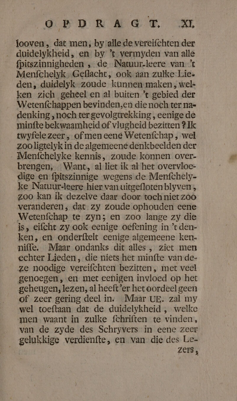 looven, dat men, by alle de vereifchten der duidelykheid , en by ’t vermyden van alle fpitszinnigheden , de Natuur-leere van % Menfchelyk , Geflacht, ook aan zulke-Lie« den, duidelyk--zoude kunnen maken, wel- ken zich geheel en al buiten ’t gebied der Wetenfchappen bevinden,en die noch ter na=- denking ‚ noch ter gevolgtrekking , eenige de minfte bekwaamheid of vlugheid bezitten ? Ik twyfele zeer , of men eene Wetenfchap, wel zoo ligtelyk in de algemeene denkbeelden der Menfchelyke kennis, zoude konnen over- brengen, Want, al liet ik al het overvloe- dige en fpitszinnige wegens de Menfchely- ke Natuur-leere hier van uitgefloten blyven b zoo kan ik dezelve daar door toch niet ZOO veranderen; dat zy zoude ophouden eene Wetenfchap te zyn; en zoo lange zy die is, eifcht zy ook eenige oefening in *t den- ken, en onderftelt eenige algemeene ken- niffe. Maar ondanks dit alles, ziet men echter Ljeden, die niets het minfte van de- ze noodige vereifchten bezitten , met veel genoegen , en met eenigen invloed op het geheugen, lezen, al heeft ‘er het oordeel geen of zeer gering deel in. Maar UE. zal my wel toeftaan dat de duidelykheid , welke men waant in zulke fchriften te vinden, van de zyde des Schryvers in eene zeer gelukkige verdienfte, en van die des Le- zers,