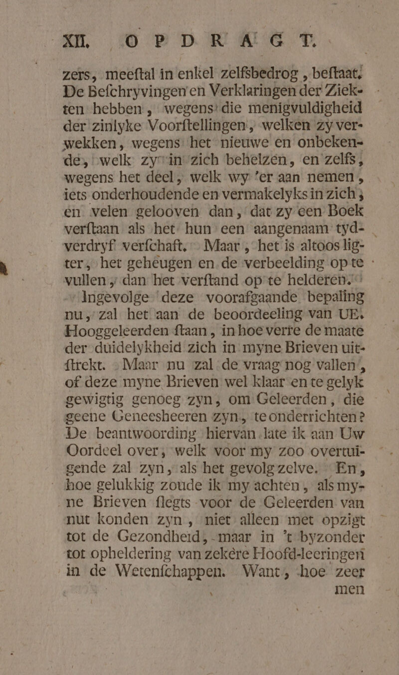 am 0OerrwkE zers, meeftal in enkel zelfsbedrog „ beftaat, De Befchryvingen en Verklaringen der Zieke ten hebben , wegens’ die menigvuldigheid der zinlyke Voorftellingen:, welken zy ver- wekken, wegens het nieuwe en onbeken- de, „welk zyrin zich behelzen, en zelfs , wegens het deel, welk wy ‘er aan nemen, iets onderhoudende en vermakelyks in zich ; en velen gelooven dan, dat zy een Boek verftaan als ‚het hun een aangenaam tyd- _ verdryf verfchaft, … Maar , het is altoos lig- ter, het geheugen en.de verbeelding opte - vullen „ dan het verftand op te helderen. ‚Ingevolge ‘deze voorafgaande bepaling nu, zal het aan de beoordeeling van UE. Hooggeleerden ftaan , in hoe verre de maate der duidelykheid zich in myne Brieven uit- ftrekt. Maar nu zal de vraag nog vallen’, of deze myne Brieven wel klaar en te gelyk gewigtig genoeg zyn; om Geleerden , die geene Geneesheeren Zyn te onderrichten? De beantwoording hiervan late ik aan Uw Oordeel over, welk voor my zoo overtui- gende zal zyn ‚als het gevolg zelve. ' En, hoe gelukkig zoude ik my achten, als my- „ne Brieven flegts voor de Geleerden van nut konden zyn , niet alleen met opzist tot de Gezondheid ,-maar in ’ byzonder tot opheldering van zekere Hoofd-leeringen in He Wetenfchappen. Want, hoe. zeer | men