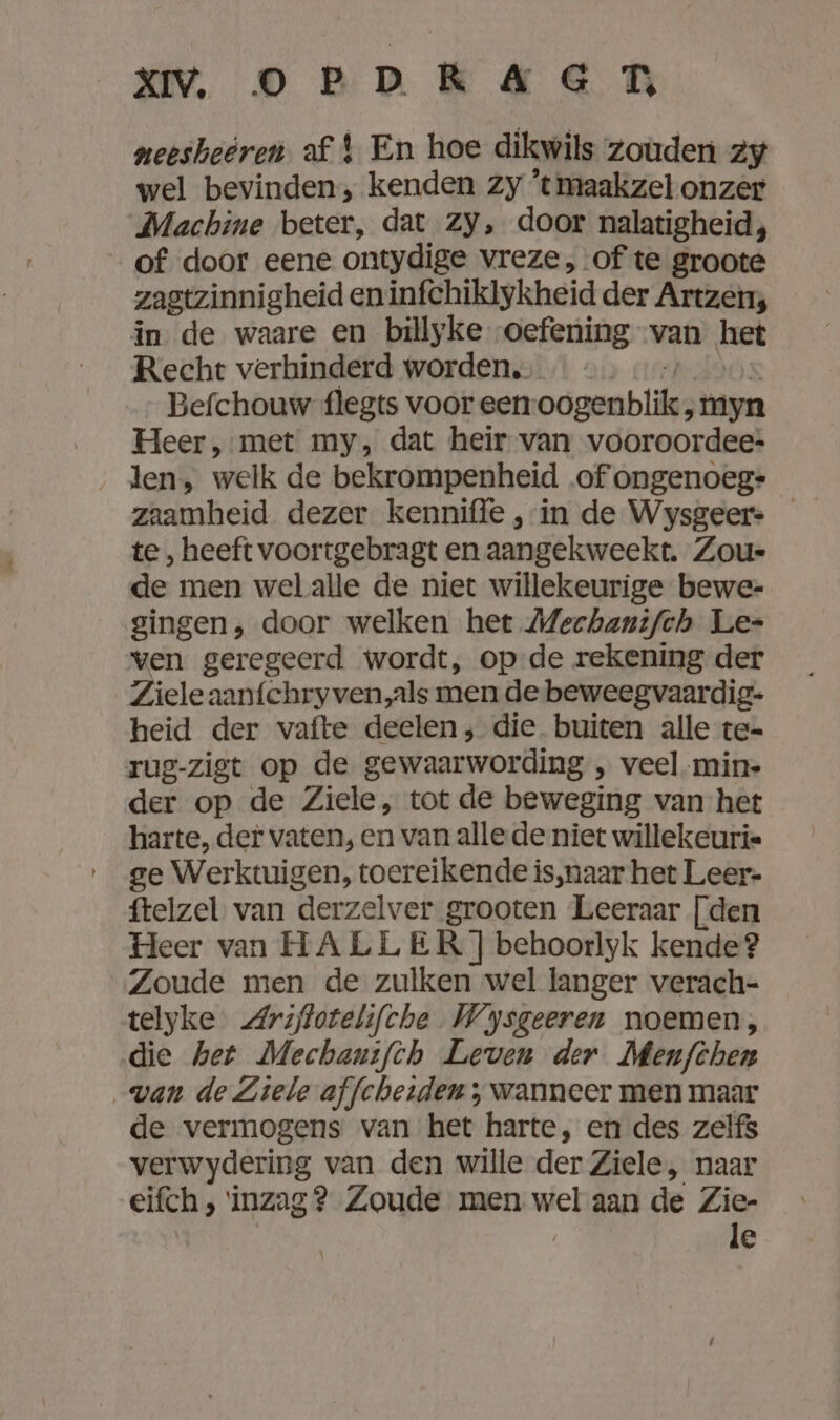 u onkaen neesheeren af En hoe dikwils zouden zy wel bevinden, kenden zy ‘tmaakzel onzer Machine beter, dat zy, door nalatigheid, of door eene ontydige vreze, of te groote zagtzinnigheid en infchiklykheid der Artzen; in de waare en billyke oefening van het Recht verhinderd worden. Befchouw flegts voor een: oogenblik; myn Heer, met my, dat heir van vooroordee: len, welk de bekrompenheid of ongenoeg: zaamheid dezer kenniffe ‚in de Wysgeer. te , heeft voortgebragt en aangekweekt. Zou- de men wel alle de niet willekeurige bewe- singen, door welken het Mechantfch Le= ven geregeerd wordt, op de rekening der Ziele aanfchryven,als mende beweegvaardig- heid der vafte deelen; die. buiten alle te= rug-zigt op de gewaarwording ‚ veel -min- der op de Ziele, tot de beweging van het harte, der vaten, en van alle de niet willekeurie ge Werktuigen, toereikende is‚naar het Leer- ftelzel van derzelver grooten Leeraar [den Heer van HALLER ] behoorlyk kende? Zoude men de zulken wel langer verach- telyke Arijtotelifche Wysgeeren noemen, die het Mechanifch Leven der Menfthen wan de Ziele affcheiden , wanneer men maar de vermogens van het harte, en des zelfs verwydering van den wille der Ziele, naar eifch ; inzag? Zoude men wel aan de Zie- le