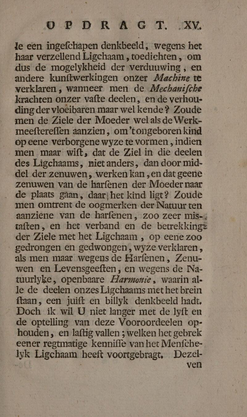 OP DRAG T. „XV. le een ingefchapen denkbeeld, wegens het haar verzellend Ligchaam , toedichten , om dus de mogelykheid der verduuwing , en andere kunftwerkingen onzer Machine te verklaren , wanneer men de Mechanifche krachten onzer vafte deelen, en de verhou- ding der vlo@ibaren maar wel kende ? Zoude men de Ziele der Moeder wel als de Werk- meeftereflen aanzien, om’tongeboren kind op eene verborgene wyze te vormen „indien men maar wift, dat de Ziel in die deelen des Ligchaams, niet anders, dan door mid- del der zenuwen, werken kan „en dat geene zenuwen van de harfenen der Moeder naar __de plaats gâan, daar; het kind ligt? Zoude men omtrent de oogmerken der Natuurten _ aanziene van de harfenen , zoo zeer mis-x iaiten, en het verband en de betrekking? der Ziele met het Ligchaam , op eene zoo gedrongen en gedwongen, wyze verklaren, als men maar wegens de Harfenen , Zenu- wen en Levensgeeften , en wegens de Na- tuurlyke, openbaare Harmonie, waarin al- le de deelen onzes Ligchaams met het brein ftaan, een juift en billyk denkbeeld hadt, „Doch ik wil U niet langer met de Iyft en de optelling van deze Vooroordeelen op- houden , en laftig vallen ; welken het gebrek eener regtmatige kenniffe van het Menfche- yk Ligchaam heeft voortgebragt, Dezel- | | ven