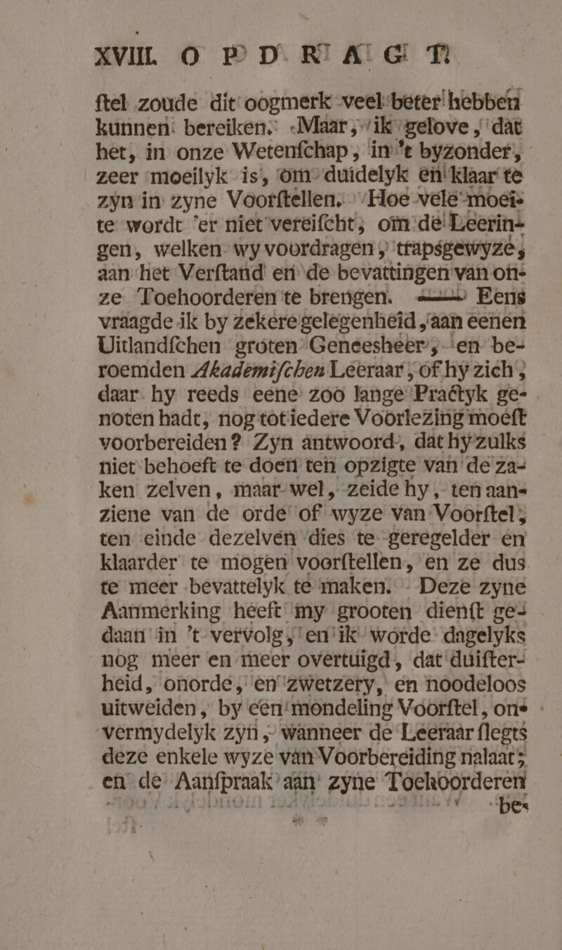 ftel zoude die oogmerk veelbeter! hebben kunnen: bereiken; -Maar ‚rik „gelove , dàt het, in onze Wetenfchap , ine byzonder, zeer moeilyk is, Om’ duidelyk en! klaar te zyn in zyne Voorftellen, Hoe vele-moeis te wordt ’er niet vereifcht; oïm:de!Leerin= gen, welken” wy voordragen „trapsgewyze; aan het Verftand eri de bevattingen van on- ze Toehoorderen te brengen. > Eens vraagde ik by Zekere gelegenheid, ‘aan eenen Uitlandfchen groten Geneesheer; ‘en be- roemden Akademifchen Leeraar „of hy zich , daar. hy reeds eene: zoo lange Praétyk ge- noten hadt, nog totiedere Voörlezing moeft voorbereiden? Zyn antwoord, dat hy zulks niet behoeft te doen ten opzigte van de za- ken zelven , maar-wel, zeide hy, ten aan= ziene van de orde of wyze van Voorftel, ten einde dezelven dies te -geregelder en klaarder te mogen voerftellen, en ze dus te meer -bevattelyk te maken. - Deze zyne Aanmerking heeft my grooten dienft ges daan in ’t vervolg , ‘en ‘ik’ worde: dagelyks nog meer en meer overtuigd, dat duifter- heid, onorde, en ‘zwetzery, en noodeloos uitweiden, by een‘mondeling Voorftel, one - vermydelyk Zyn „ wänneer de Leeraar (legs deze enkele wyze vân Voorbereiding nalaat 5 en de’ Aanfpraak’ aan’ zyne Toekoorderert
