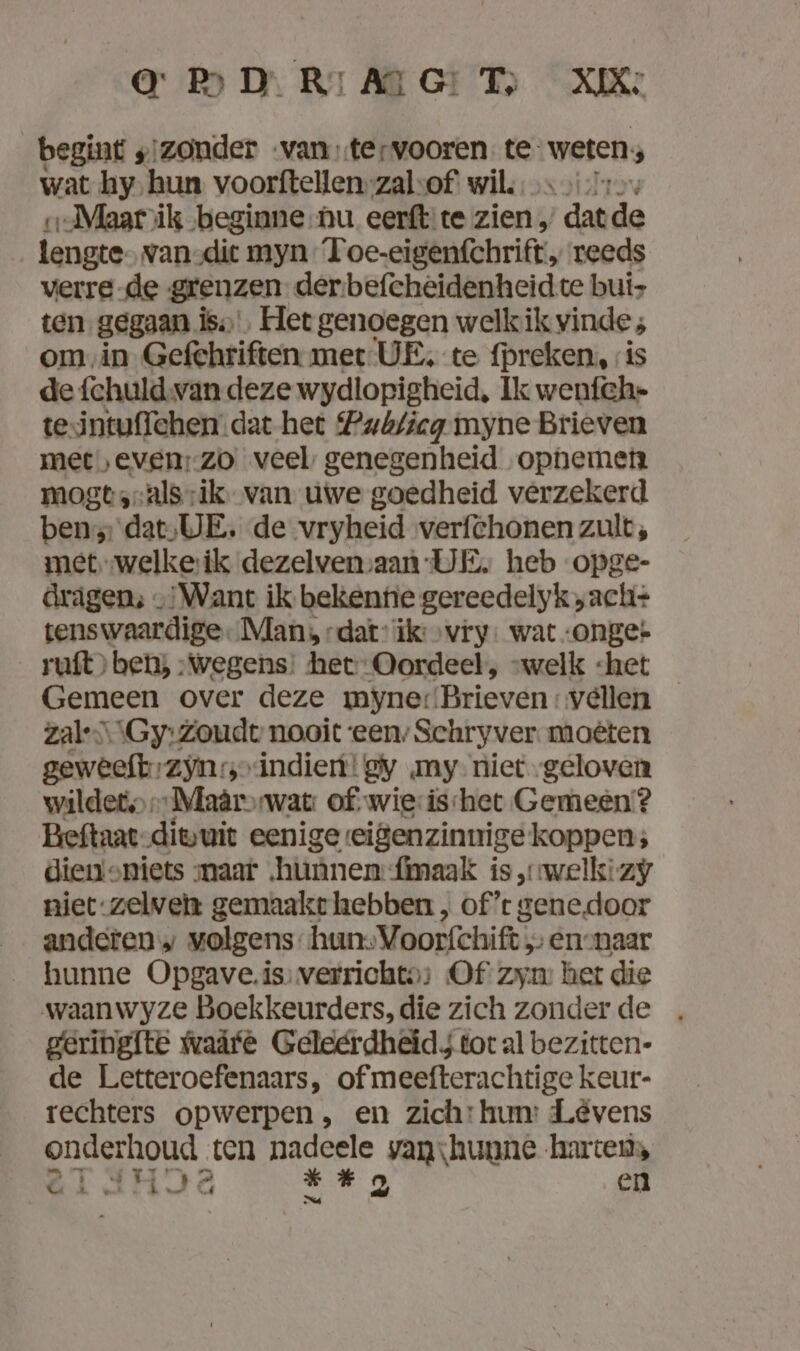 BD MHT XK begint „izonder van .tervooren te: weten 3 wat hy; hun voorftellen-zalsof wil, May ı.Maat\ik ‚beginne nu eerftite zien , ‘dat de tengte- van-dict myn T oe-eigenfchrift, reeds verre de grenzen der befcheidenheid te bui- ten. gegaan iss Het genoegen welkik vinde; om in Gefehriften met UE, te preken, is de fchuld.van deze wydlopigheid, Ik wenfch- tesintuffehen.dat het Pab/icg myne Brieven met ‚even: zo veel genegenheid ophemen mogt ‚-als-ik van uwe goedheid verzekerd ben’ dat,;UE. de vryheid verfchonen zult; met welkerik dezelvenvaan UE, heb opge- drägen:; „Want ik bekente gereedelyk,ach+ tenswaardige. Man, dat” ik: „vry. wat onge» _ruft)> ben; „wegens: het Oordeel, “welk «het Gemeen over deze myner Brieven: vellen zal-S\\Gy:Zoudt nooit ‘een; Schryver moêten geweeft zjn: ‚„indien!gy my- niet „geloven wildet,Maârrwat: of.wie:isihet Gemeen? Beftaat-diwuit eenige eigenzinnige koppen; diemoniets maar „hunnen {maak is „welk: zy niet:zelven gemaakte hebben , of’t gene.door anderen» volgens hun.Voorfchift ;- ennaar hunne Opgave.is verrichte: Of zyn: het die waanwyze Boekkeurders, die zich zonder de geringite waâfe Geledrdheids tot al bezitten- de Letteroefenaars, of meefterachtige keur- rechters opwerpen, en zich: hum: Levens onderhoud ten Fangele yanıhunne harten,