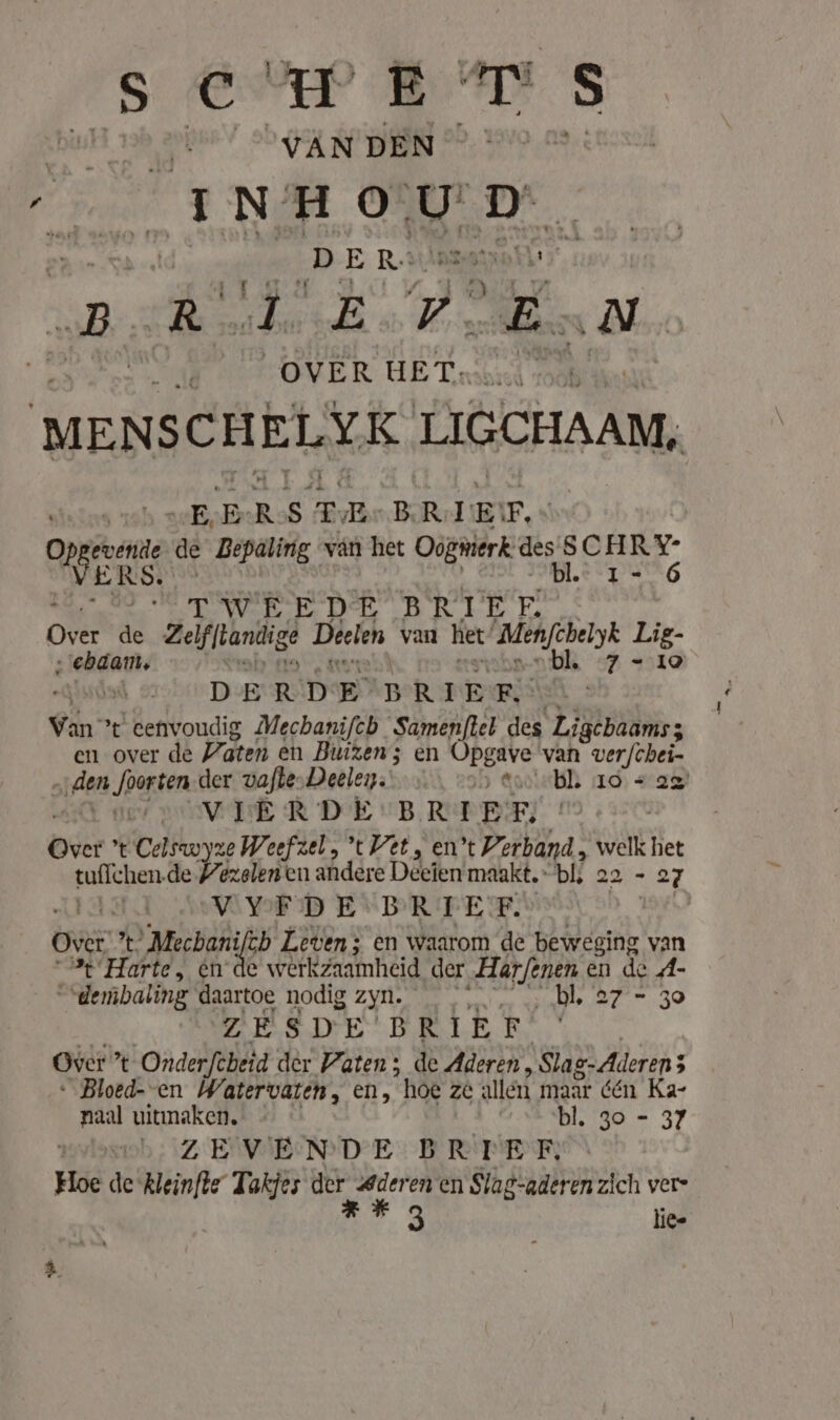 (Sever BDS anders VAN DEN Ren INHOUD, el _ DER: Vagos” SR: R Een E At OVER HET. MENSCHELYK. LIGCHAAM, „EE RS TE BRIEF, ops de Bepaling van het Oogmerk. dagens, 1.2°7 - OT WebE DSE BRIEF. Over de Zelfflandige Deelen van het’ Menfchelyk Lig- ‚'ebdam, bl. 7-10 | DERDE BRIEF x Van’ ’t eenvoudig Mechanifeb Samenftel des Ligcbaams; en over de Vaten en Buizen; sen Opg gave van verfchei- „iden ‚orten der vafle»Deeley:' &gt; gaste 110) a VIERDE: BRIEF, br r Celswyze Weefzel, t Vet, en t Verband, welk het tufichen. de Pezelen en andere Deeien maakt, bli 22-27 VYDFDEV'BRTEF. Over. %. 'Mecbani ch Leven; en waarom de beweging van “% Harte, en de werkzaamheid der Marf/enen en de A- “dembaling daartoe nodig zyn. _ bl. 27'= 30 ZESDE BRIEF Over ’ t Onderfcheid der Paten; de Aderen, \Slaz-Aderen3 « Bloed- en Watervaten, en, hoe ze allen maar den Ka- naal uitmaken. bl. 30 - 37 | ZEVENDE BRIEF, Hoe de kleinfte Takjes ae nn en en Slag-aderen zich vers ra lie-