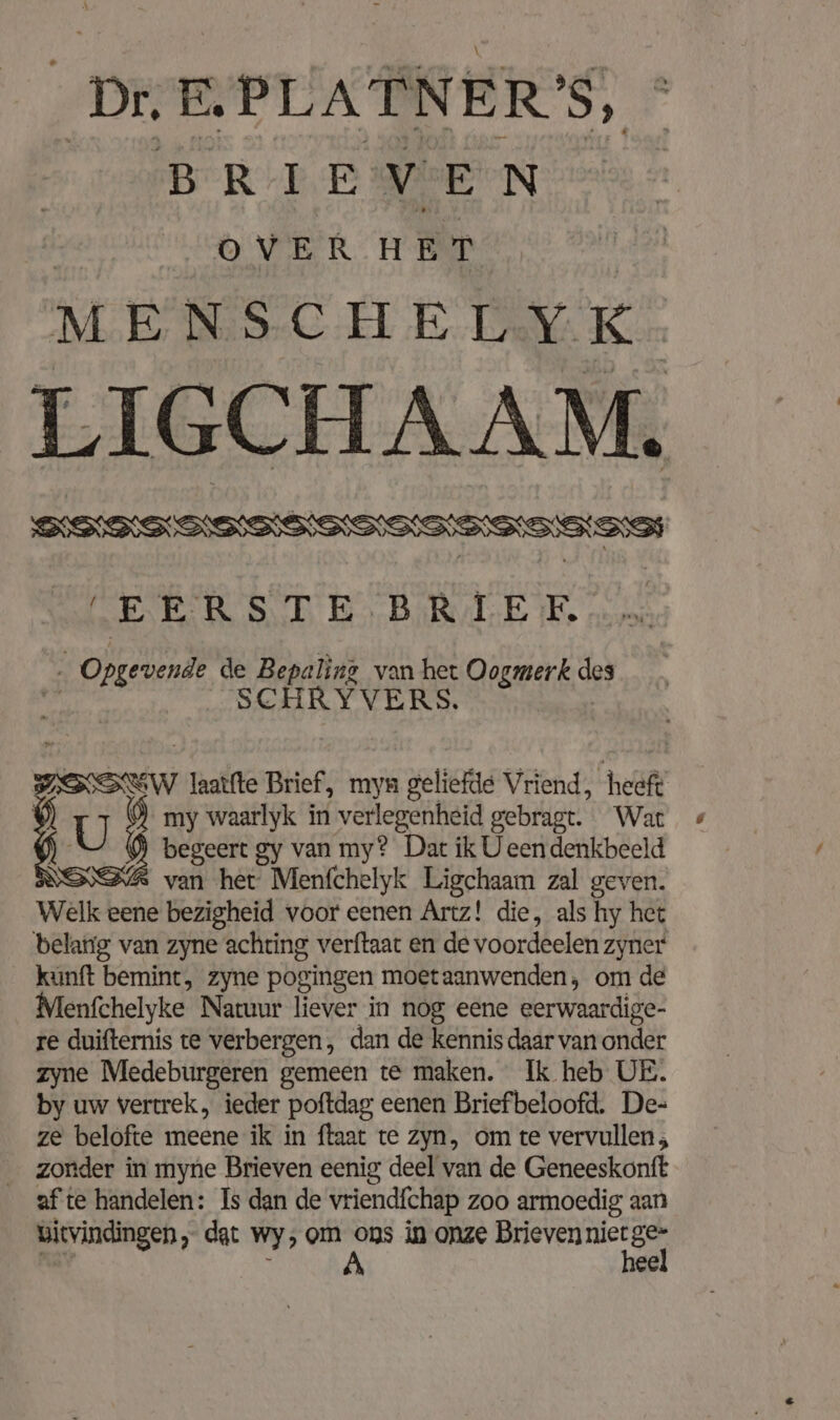 BRIEVEN OVER HET MENSCHELYK. LIGCHAAM. ISISUW laatfte Brief, myn geliefde Vriend, heeft | U my waarlyk in verlegenheid gebragt. War begeert gy van my? Dat ik U een denkbeeld van her Menfchelyk Ligchaam zal geven. Welk eene bezigheid voor eenen Artz! die, als hy het belarig van zyne achting verftaat en de voordeelen zyner kunft bemint, zyne pogingen moet aanwenden, om de Menfchelyke Natuur liever in nog eene eerwaardige- re duifternis te verbergen, dan de kennis daar van onder zyne Medeburgeren gemeen te maken. Ik heb UE. by uw Vertrek, ieder poftdag eenen Briefbeloofd. De- ze belofte meene ik in ftaat te zyn, om te vervullen ; zonder in myne Brieven eenig deel van de Geneeskonft af te handelen: Is dan de vriendfchap zoo armoedig aan bityindingen, dat wy, om ref in onze Brieven ser ge ee N
