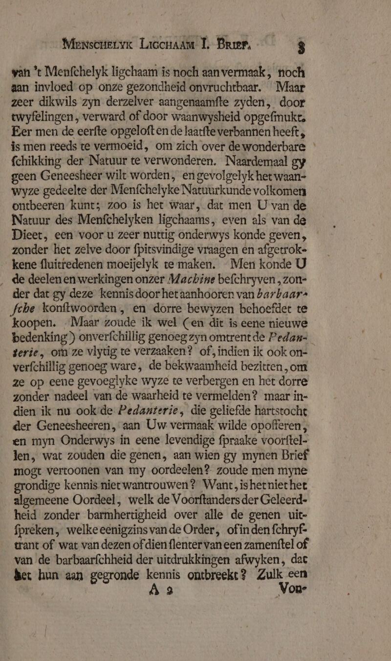 Mensctervr Liccnaam 1, Broer, $ van ’t Menfchelyk ligchaam is noch aanvermaak, noch aan invloed op onze gezondheid onvruchtbaar. Maar zeer dikwils zyn derzelver aangenaamfte zyden, door twyfelingen, verward of door waanwysheid opgefmukt, Eer men de eerfte opgeloft en de laatfte verbannen heeft , is men reeds te vermoeid, om zich over de wonderbare fchikking der Natuur te verwonderen. Naardemaal gy geen Geneesheer wilt worden, en gevolgelyk het waan- wyze gedeelte der Menfchelyke Natuurkunde volkomen ontbeeren kunt; zoo is het waar, dat men U van de Natuur des Menfchelyken ligchaams, even als van de Dieet, een voor u zeer nuttig onderwys konde geven, zonder het zelve door fpitsvindige vraagen en afgetroke kene fluitredenen moeijelyk te maken. Men konde U ‚de deelenen werkingen onzer Machine befchryven , zon- der dat gy deze kennisdoor het aanhooren van barbaar- Sche konftwoorden , en dorre bewyzen behoefder te koopen. Maar zoude ik wel (en dit is eene nieuwe bedenking) onverfchillig genoeg zyn omtrentde Pedan- gerie, om ze vlytig te verzaaken? of, indien ik ook on- verfchillig genoeg ware, de bekwaamheid bezitten, om ze op eene gevoeglyke wyze te verbergen en het dorre zonder nadeel van de waarheid te vermelden? maar in- dien ik nu ookde Pedanterie, die geliefde hartstocht der Geneesheeren, aan Uw. vermaak wilde opofferen , en myn Onderwys in eene levendige fpraake voorftel- len, wat zouden die genen, aan wien gy mynen Brief mogt vertoonen van my oordeelen? zoude men myne grondige kennis niet wantrouwen? Want, ishetniethee algemeene Oordeel, welk de Voorftanders der Geleerd- heid zonder barmhertigheid over alle de genen uit- fpreken, welkeeenigzinsvande Order, ofin den fchryf- trant of wat van dezen of dien flenter van een zamenftel of van de barbaarfchheid der uitdrukkingen afwyken, dat Ber hun aan gegronde kennis ontbreekt? Zulk een
