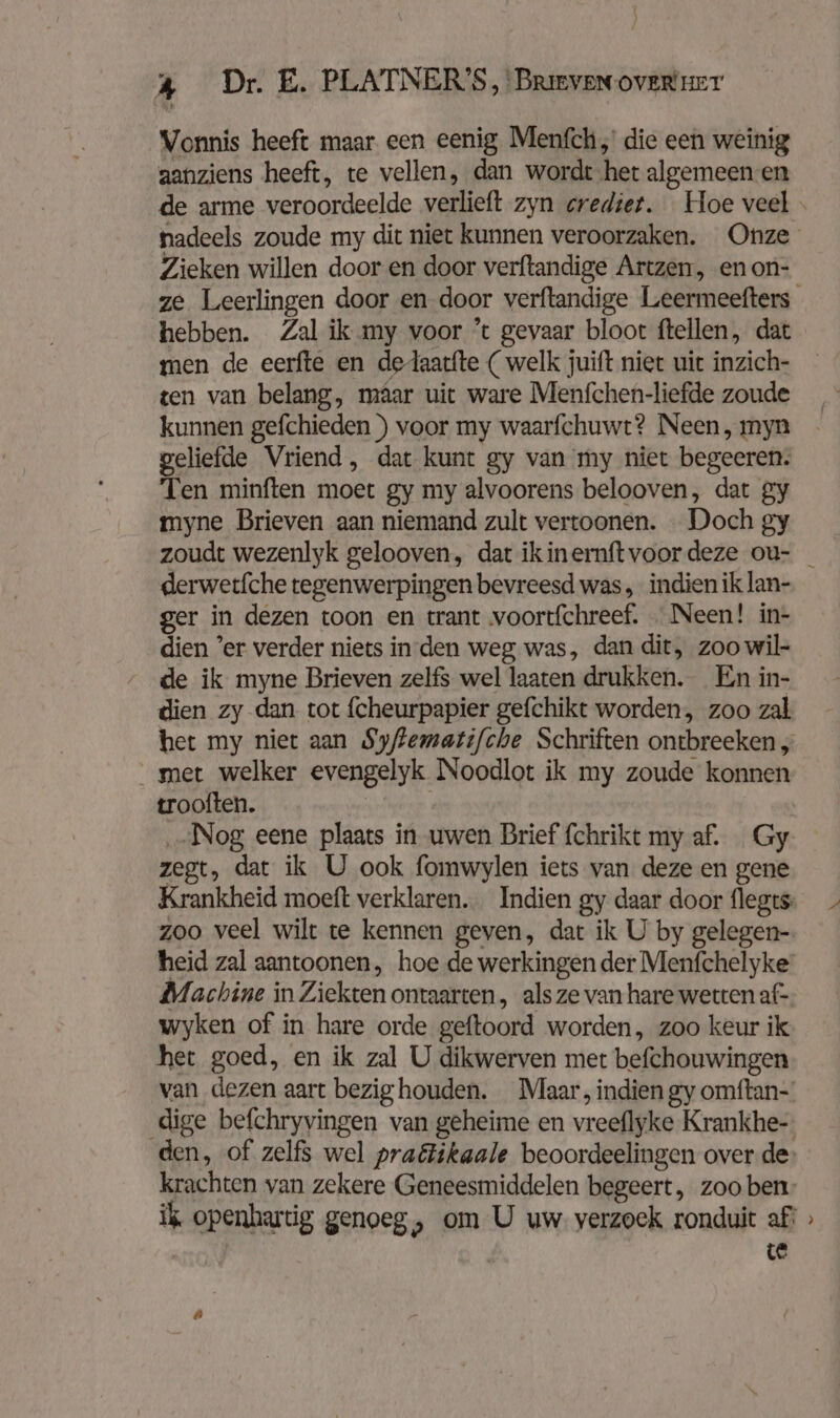 { ) 4 Dr. E. PLATNER'S, Brieven over ger Vonnis heeft maar een eenig Menfch,' die een weinig aanziens heeft, te vellen, dan wordt het algemeen en Zieken willen door en door verftandige Artzen, en on- men de eerfte en dedaatfte ( welk juift niet uit inzich- ten van belang, maar uit ware Menfchen-liefde zoude kunnen gefchieden ) voor my waarfchuwt? Neen, myn geliefde Vriend, dat kunt gy van my niet begeeren. Ten minften moet gy my alvoorens belooven, dat gy myne Brieven aan niemand zult vertoonen. Doch gy derwetfche tegenwerpingen bevreesd was „indien ik lan- ger in dezen toon en trant voortfchreef. Neen! in- dien ’er verder niets inden weg was, dan dit, zoo wil- de ik myne Brieven zelfs wel laaten drukken. En in- dien zy dan tot fcheurpapier gefchikt worden, zoo zal het my niet aan Syffematifche Schriften ontbreeken „ met welker evengelyk Noodlot ik my zoude konnen trooften. | „Nog eene plaats in uwen Brief fchriktmyaf. Gy zegt, dat ik U ook fomwylen iets van deze en gene Krankheid moeft verklaren. Indien gy daar door flegts: zoo veel wilt te kennen geven, dat ik U by gelegen- heid zal aantoonen, hoe de werkingen der Menfchelyke‘ Machine in Ziekten ontaarten, als ze van hare wetten af- wyken of in hare orde geftoord worden, zoo keur ik het goed, en ik zal U dikwerven met befchouwingen van dezen aart bezig houden. Maar, indien gy omftan-' dige befchryvingen van geheime en vreeflyke Krankhe- te w A
