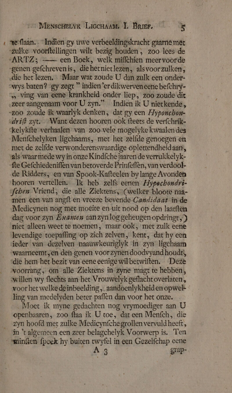 ‚ weiflaan. . Indien gy uwe verbeeldingskracht gaarne met “Zulke voorftellingen wilt bezig houden , zoo lees de ARTZ; —- een Boek, welk miflchien meer voorde ‚genen gefchreven is, die het niet lezen, als voor zulken, ‚die het lezen. Maar wat zoude U dan zulk een onder- wys baten? gy zegt ” indien’erdikwerven eene befchry- „ ving van eene krankheid ‚onder liep, zoo zoude dit zeer aangenaam voor U zyn.” Indien ik U nietkende, -zoo zoude ik waarlyk denken, dat gy een Ayponchon- «drift zyt. Want dezen hooren ook fteets de verfchrik- ‘kelykfte verhaalen van zoo vele mogelyke kwaalen des Menfchelyken ligchaams, met het zelfde genoegen en met de zelfde verwonderenswaardige oplettendheid aart, als waarmede wy in onze Kindfche jaaren de verrukkelyk- fte Gefchiedeniffen van betoverde Prinfeffen, van verdool- de Ridders, en van Spook-Kafteelen by lange Avonden hooren vertellen. Ik heb zelfs eenen Hypechondri- fchen Vriend, die alle Ziektens, (welker bloote naa- men een van aneft en vreeze bevende Candidaat in de Medicynen nog met moeite en uit nood op den laatftén dag voor zyn Examen aan zyn log geheugen opdringt, } niet alleen weet te noemen, maar ook, met zulk eene levendige toepafling op zich zelven, kent, dat hy een ieder van dezelven naauwkeurielyk in zyn ligchaam waarneemt „en den genen voor zynen doodvyand houdt’, ‘die hem het bezit van eene eenige wilbecwiften. Deze voorrang, om alle Ziektens in zyne magt te hebben, willen wy flechts aan het Vrouwelyk geflacht overlaten , voor het welke deinbeelding „. aandoenlykheiden opwel- ling van medelyden beter paffen dan voor het onze. „Moet ik myne gedachten nog vrymoediger aan U openbaaren, zoo ftaa ik U toe, dat een Menfch, die zyn hoofd met zulke Medicynfche grollen vervuld heeft , jn % algemeen een zeer belagchelyk Voorwerp is. Ten minken fpeek hy buiten twyfel in een Gezelfchap eene A3 grap-
